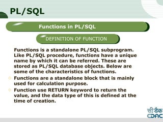 PL/SQL
Functions is a standalone PL/SQL subprogram.
Like PL/SQL procedure, functions have a unique
name by which it can be referred. These are
stored as PL/SQL database objects. Below are
some of the characteristics of functions.
 Functions are a standalone block that is mainly
used for calculation purpose.
 Function use RETURN keyword to return the
value, and the data type of this is defined at the
time of creation.
LOGO
Sub titleFunctions in PL/SQL
DEFINITION OF FUNCTION
 