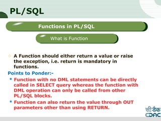 PL/SQL
 A Function should either return a value or raise
the exception, i.e. return is mandatory in
functions.
Points to Ponder:-
* Function with no DML statements can be directly
called in SELECT query whereas the function with
DML operation can only be called from other
PL/SQL blocks.
* Function can also return the value through OUT
parameters other than using RETURN.
LOGO
Sub titleFunctions in PL/SQL
What is Function
 