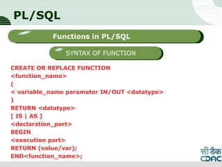 PL/SQL
CREATE OR REPLACE FUNCTION
<function_name>
(
< variable_name parameter IN/OUT <datatype>
)
RETURN <datatype>
[ IS | AS ]
<declaration_part>
BEGIN
<execution part>
RETURN (value/var);
END<function_name>; LOGO
Sub titleFunctions in PL/SQL
SYNTAX OF FUNCTION
 