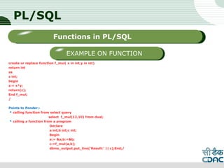 PL/SQL
create or replace function f_mul( x in int,y in int)
return int
as
z int;
begin
z:= x*y;
return(z);
End f_mul;
/
Points to Ponder:-
* calling function from select query
select f_mul(12,10) from dual;
* calling a function from a program
Declare
a int;b int;c int;
Begin
a:= &a;b:=&b;
c:=f_mul(a,b);
dbms_output.put_line('Result:' || c);End;/
LOGO
Sub titleFunctions in PL/SQL
EXAMPLE ON FUNCTION
 