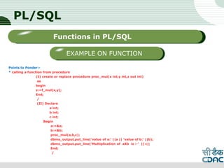 PL/SQL
Points to Ponder:-
* calling a function from procedure
(I) create or replace procedure proc_mul(x int,y int,z out int)
as
begin
z:=f_mul(x,y);
End;
/
(II) Declare
a int;
b int;
c int;
Begin
a:=&a;
b:=&b;
proc_mul(a,b,c);
dbms_output.put_line('value of a:' ||a || 'value of b:' ||b);
dbms_output.put_line(‘Multiplication of aXb is :-' || c);
End;
/
LOGO
Sub titleFunctions in PL/SQL
EXAMPLE ON FUNCTION
 