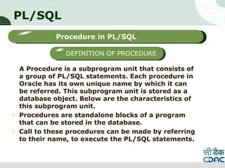 PL/SQL
A Procedure is a subprogram unit that consists of
a group of PL/SQL statements. Each procedure in
Oracle has its own unique name by which it can
be referred. This subprogram unit is stored as a
database object. Below are the characteristics of
this subprogram unit.
 Procedures are standalone blocks of a program
that can be stored in the database.
 Call to these procedures can be made by referring
to their name, to execute the PL/SQL statements.
LOGO
Sub titleProcedure in PL/SQL
DEFINITION OF PROCEDURE
 