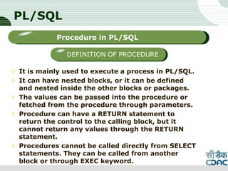 PL/SQL
 It is mainly used to execute a process in PL/SQL.
 It can have nested blocks, or it can be defined
and nested inside the other blocks or packages.
 The values can be passed into the procedure or
fetched from the procedure through parameters.
 Procedure can have a RETURN statement to
return the control to the calling block, but it
cannot return any values through the RETURN
statement.
 Procedures cannot be called directly from SELECT
statements. They can be called from another
block or through EXEC keyword. LOGO
Sub titleProcedure in PL/SQL
DEFINITION OF PROCEDURE
 