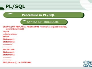 PL/SQL
CREATE [OR REPLACE ] PROCEDURE <name>[(argvarDatatype,
argvarDatatype)]
IS/AS
<declaration>
BEGIN
Statement1
Statement2
-----------
-----------
EXCEPTION
Statement1
Statement2
----------
----------
END;/Note:-[] i.e OPTIONAL
LOGO
Sub titleProcedure in PL/SQL
SYNTAX OF PROCEDURE
 