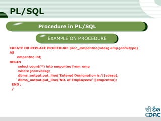 PL/SQL
CREATE OR REPLACE PROCEDURE proc_empcntno(vdesg emp.job%type)
AS
empcntno int;
BEGIN
select count(*) into empcntno from emp
where job=vdesg;
dbms_output.put_line('Entered Designation is:'||vdesg);
dbms_output.put_line('NO. of Employees:'||empcntno);
END ;
/
LOGO
Sub titleProcedure in PL/SQL
EXAMPLE ON PROCEDURE
 