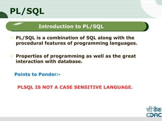 PL/SQL
 PL/SQL is a combination of SQL along with the
procedural features of programming languages.
 Properties of programming as well as the great
interaction with database.
Points to Ponder:-
PLSQL IS NOT A CASE SENSITIVE LANGUAGE.
LOGO
Sub titleIntroduction to PL/SQL
 
