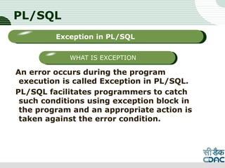 PL/SQL
An error occurs during the program
execution is called Exception in PL/SQL.
PL/SQL facilitates programmers to catch
such conditions using exception block in
the program and an appropriate action is
taken against the error condition.
LOGO
Sub titleException in PL/SQL
WHAT IS EXCEPTION
 