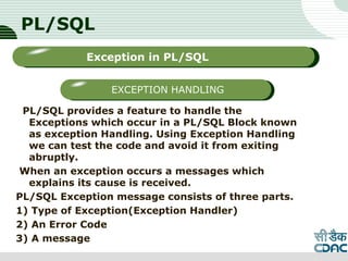 PL/SQL
PL/SQL provides a feature to handle the
Exceptions which occur in a PL/SQL Block known
as exception Handling. Using Exception Handling
we can test the code and avoid it from exiting
abruptly.
When an exception occurs a messages which
explains its cause is received.
PL/SQL Exception message consists of three parts.
1) Type of Exception(Exception Handler)
2) An Error Code
3) A message
LOGO
Sub titleException in PL/SQL
EXCEPTION HANDLING
 