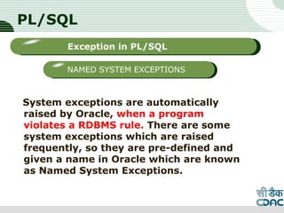 PL/SQL
System exceptions are automatically
raised by Oracle, when a program
violates a RDBMS rule. There are some
system exceptions which are raised
frequently, so they are pre-defined and
given a name in Oracle which are known
as Named System Exceptions.
LOGO
Sub titleException in PL/SQL
NAMED SYSTEM EXCEPTIONS
 