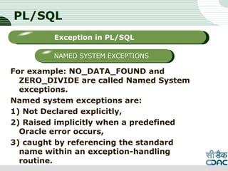 PL/SQL
For example: NO_DATA_FOUND and
ZERO_DIVIDE are called Named System
exceptions.
Named system exceptions are:
1) Not Declared explicitly,
2) Raised implicitly when a predefined
Oracle error occurs,
3) caught by referencing the standard
name within an exception-handling
routine. LOGO
Sub titleException in PL/SQL
NAMED SYSTEM EXCEPTIONS
 