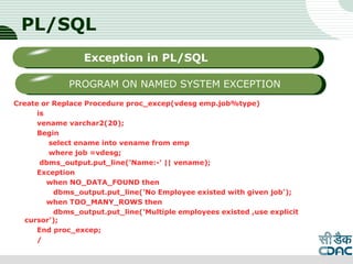 PL/SQL
Create or Replace Procedure proc_excep(vdesg emp.job%type)
is
vename varchar2(20);
Begin
select ename into vename from emp
where job =vdesg;
dbms_output.put_line('Name:-' || vename);
Exception
when NO_DATA_FOUND then
dbms_output.put_line('No Employee existed with given job');
when TOO_MANY_ROWS then
dbms_output.put_line('Multiple employees existed ,use explicit
cursor');
End proc_excep;
/
LOGO
Sub titleException in PL/SQL
PROGRAM ON NAMED SYSTEM EXCEPTION
 