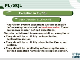 PL/SQL
Apart from system exceptions we can explicitly
define exceptions based on business rules. These
are known as user-defined exceptions.
Steps to be followed to use user-defined exceptions:
• They should be explicitly declared in the
declaration section.
• They should be explicitly raised in the Execution
Section.
• They should be handled by referencing the user-
defined exception name in the exception section.
LOGO
Sub titleException in PL/SQL
USER DEFINED EXCEPTIONS
 