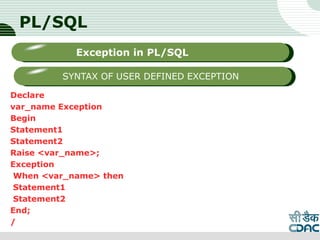 PL/SQL
Declare
var_name Exception
Begin
Statement1
Statement2
Raise <var_name>;
Exception
When <var_name> then
Statement1
Statement2
End;
/
LOGO
Sub titleException in PL/SQL
SYNTAX OF USER DEFINED EXCEPTION
 