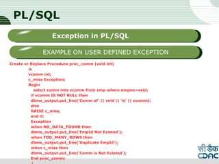 PL/SQL
Create or Replace Procedure proc_comm (veid int)
is
vcomm int;
c_miss Exception;
Begin
select comm into vcomm from emp where empno=veid;
if vcomm IS NOT NULL then
dbms_output.put_line('Comm of' || veid || 'is' || vcomm);
else
RAISE c_miss;
end if;
Exception
when NO_DATA_FOUND then
dbms_output.put_line('EmpId Not Existed');
when TOO_MANY_ROWS then
dbms_output.put_line('Duplicate EmpId');
when c_miss then
dbms_output.put_line('Comm is Not Existed');
End proc_comm;
LOGO
Sub titleException in PL/SQL
EXAMPLE ON USER DEFINED EXCEPTION
 