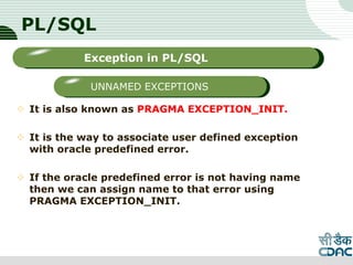 PL/SQL
 It is also known as PRAGMA EXCEPTION_INIT.
 It is the way to associate user defined exception
with oracle predefined error.
 If the oracle predefined error is not having name
then we can assign name to that error using
PRAGMA EXCEPTION_INIT.
LOGO
Sub titleException in PL/SQL
UNNAMED EXCEPTIONS
 