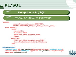 PL/SQL
DECLARE
user_define_exception_name EXCEPTION;
PRAGMA EXCEPTION_INIT(user_define_exception_name,-
error_number);
BEGIN
statement(s);
IF condition THEN
RAISE user_define_exception_name;
END IF;
EXCEPTION
WHEN user_define_exception_name THEN
User defined statement (action) will be taken;
END;
/
Points to Ponder:-
* exception_name and error_number define on yourself, where exception_name is
character string up to 2048 bytes support and error_number is a negative integer
range from -20000 to -20999.
LOGO
Sub titleException in PL/SQL
SYNTAX OF UNNAMED EXCEPTION
 