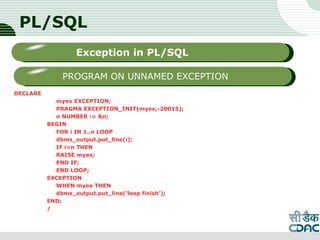 PL/SQL
DECLARE
myex EXCEPTION;
PRAGMA EXCEPTION_INIT(myex,-20015);
n NUMBER := &n;
BEGIN
FOR i IN 1..n LOOP
dbms_output.put_line(i);
IF i=n THEN
RAISE myex;
END IF;
END LOOP;
EXCEPTION
WHEN myex THEN
dbms_output.put_line('loop finish');
END;
/
LOGO
Sub titleException in PL/SQL
PROGRAM ON UNNAMED EXCEPTION
 