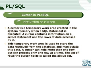 PL/SQL
 A cursor is a temporary work area created in the
system memory when a SQL statement is
executed. A cursor contains information on a
select statement and the rows of data accessed
by it.
 This temporary work area is used to store the
data retrieved from the database, and manipulate
this data. A cursor can hold more than one row,
but can process only one row at a time. The set of
rows the cursor holds is called the active set.
LOGO
Sub titleCursor in PL/SQL
DEFINITION OF CURSOR
 