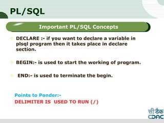 PL/SQL
 DECLARE :- if you want to declare a variable in
plsql program then it takes place in declare
section.
 BEGIN:- is used to start the working of program.
 END:- is used to terminate the begin.
Points to Ponder:-
DELIMITER IS USED TO RUN (/)
LOGO
Sub titleImportant PL/SQL Concepts
 