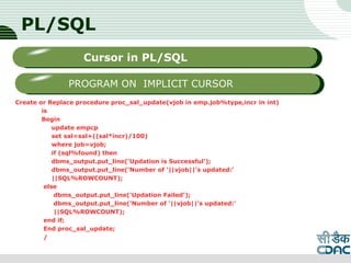 PL/SQL
Create or Replace procedure proc_sal_update(vjob in emp.job%type,incr in int)
is
Begin
update empcp
set sal=sal+((sal*incr)/100)
where job=vjob;
if (sql%found) then
dbms_output.put_line('Updation is Successful');
dbms_output.put_line('Number of '||vjob||'s updated:'
||SQL%ROWCOUNT);
else
dbms_output.put_line('Updation Failed');
dbms_output.put_line('Number of '||vjob||'s updated:'
||SQL%ROWCOUNT);
end if;
End proc_sal_update;
/
LOGO
Sub titleCursor in PL/SQL
PROGRAM ON IMPLICIT CURSOR
 