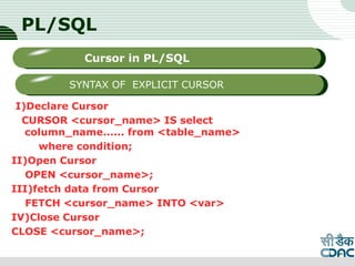 PL/SQL
I)Declare Cursor
CURSOR <cursor_name> IS select
column_name...... from <table_name>
where condition;
II)Open Cursor
OPEN <cursor_name>;
III)fetch data from Cursor
FETCH <cursor_name> INTO <var>
IV)Close Cursor
CLOSE <cursor_name>;
LOGO
Sub titleCursor in PL/SQL
SYNTAX OF EXPLICIT CURSOR
 