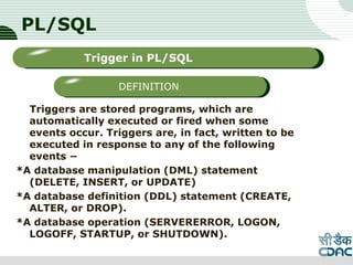 PL/SQL
Triggers are stored programs, which are
automatically executed or fired when some
events occur. Triggers are, in fact, written to be
executed in response to any of the following
events −
*A database manipulation (DML) statement
(DELETE, INSERT, or UPDATE)
*A database definition (DDL) statement (CREATE,
ALTER, or DROP).
*A database operation (SERVERERROR, LOGON,
LOGOFF, STARTUP, or SHUTDOWN).
LOGO
Sub titleTrigger in PL/SQL
DEFINITION
 