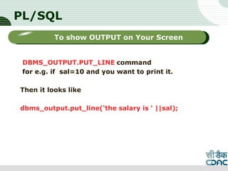 PL/SQL
DBMS_OUTPUT.PUT_LINE command
for e.g. if sal=10 and you want to print it.
Then it looks like
dbms_output.put_line(‘the salary is ‘ ||sal);
LOGO
Sub titleTo show OUTPUT on Your Screen
 