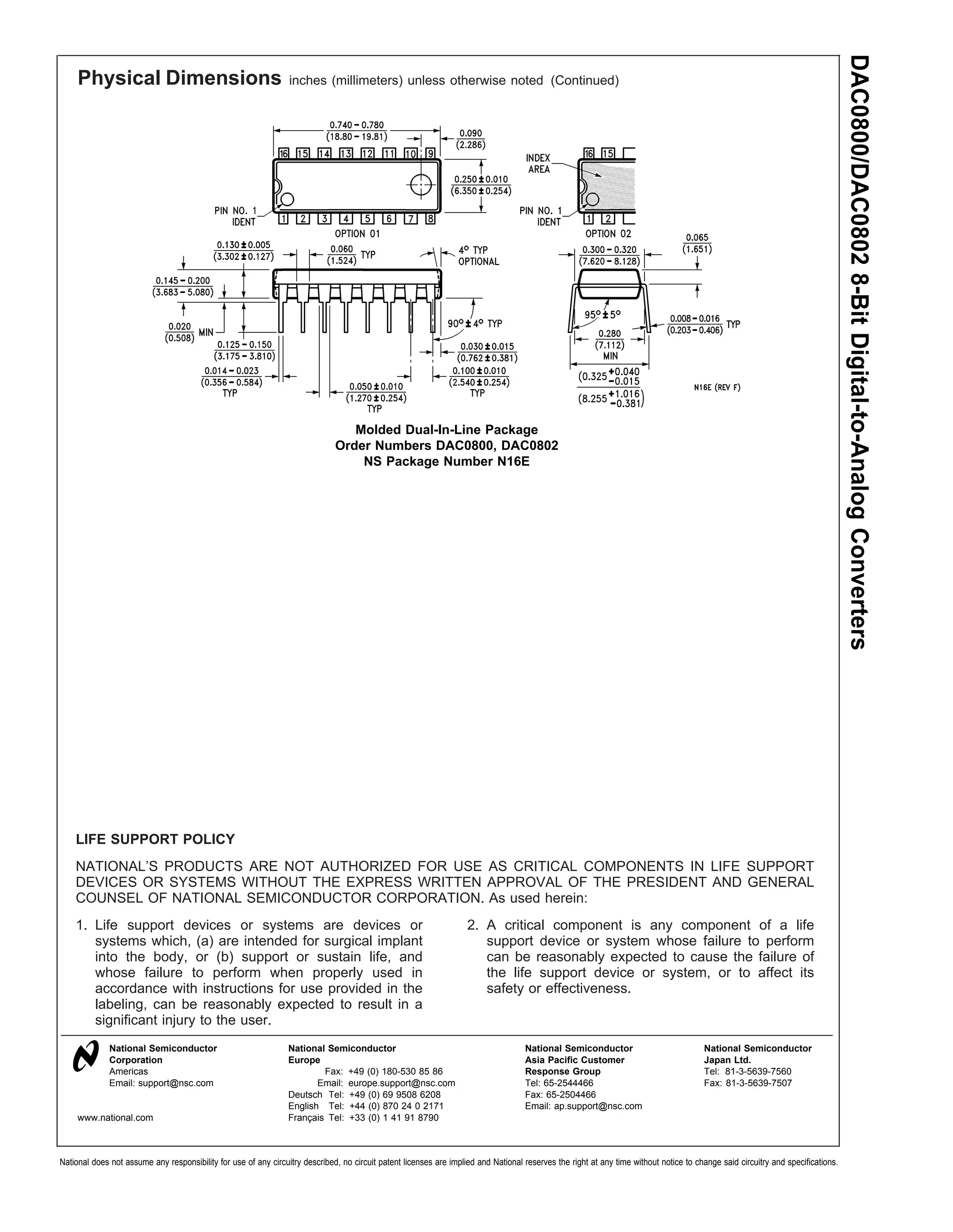 DAC0800/DAC0802 8-Bit Digital-to-Analog Converters
     Physical Dimensions                                         inches (millimeters) unless otherwise noted (Continued)




                                                                                 Molded Dual-In-Line Package
                                                                              Order Numbers DAC0800, DAC0802
                                                                                  NS Package Number N16E




    LIFE SUPPORT POLICY
    NATIONAL’S PRODUCTS ARE NOT AUTHORIZED FOR USE AS CRITICAL COMPONENTS IN LIFE SUPPORT
    DEVICES OR SYSTEMS WITHOUT THE EXPRESS WRITTEN APPROVAL OF THE PRESIDENT AND GENERAL
    COUNSEL OF NATIONAL SEMICONDUCTOR CORPORATION. As used herein:
    1. Life support devices or systems are devices or                                                               2. A critical component is any component of a life
       systems which, (a) are intended for surgical implant                                                            support device or system whose failure to perform
       into the body, or (b) support or sustain life, and                                                              can be reasonably expected to cause the failure of
       whose failure to perform when properly used in                                                                  the life support device or system, or to affect its
       accordance with instructions for use provided in the                                                            safety or effectiveness.
       labeling, can be reasonably expected to result in a
       significant injury to the user.
              National Semiconductor                             National Semiconductor                                             National Semiconductor                             National Semiconductor
              Corporation                                        Europe                                                             Asia Pacific Customer                              Japan Ltd.
              Americas                                                   Fax: +49 (0) 180-530 85 86                                 Response Group                                     Tel: 81-3-5639-7560
              Email: support@nsc.com                                    Email: europe.support@nsc.com                               Tel: 65-2544466                                    Fax: 81-3-5639-7507
                                                                 Deutsch Tel: +49 (0) 69 9508 6208                                  Fax: 65-2504466
                                                                 English Tel: +44 (0) 870 24 0 2171                                 Email: ap.support@nsc.com
     www.national.com                                            Français Tel: +33 (0) 1 41 91 8790



National does not assume any responsibility for use of any circuitry described, no circuit patent licenses are implied and National reserves the right at any time without notice to change said circuitry and specifications.
 