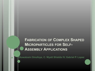 FABRICATION OF COMPLEX SHAPED
MICROPARTICLES FOR SELF-
ASSEMBLY APPLICATIONS
Oluwatosin Omofoye, C. Wyatt Shields IV, Gabriel P. Lopez
 
