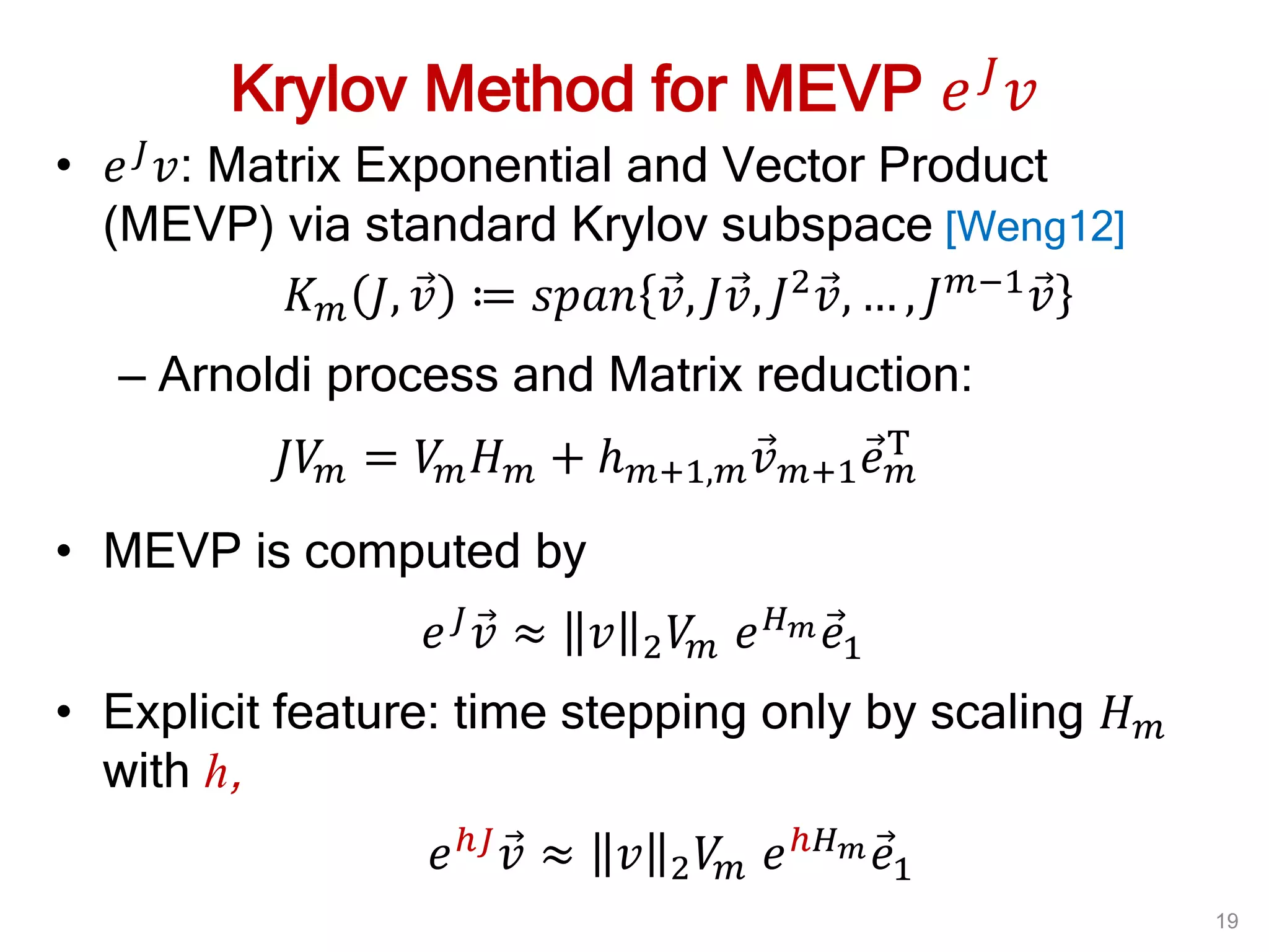 Krylov Method for MEVP 𝑒 𝐽
𝑣
• 𝑒 𝐽 𝑣: Matrix Exponential and Vector Product
(MEVP) via standard Krylov subspace [Weng12]
𝐾 𝑚 𝐽, 𝑣 ≔ 𝑠𝑝𝑎𝑛 𝑣, 𝐽𝑣, 𝐽2 𝑣, … , 𝐽 𝑚−1 𝑣
– Arnoldi process and Matrix reduction:
𝐽𝑉𝑚 = 𝑉𝑚 𝐻 𝑚 + 𝑕 𝑚+1,𝑚 𝑣 𝑚+1 𝑒 𝑚
T
• MEVP is computed by
𝑒 𝐽 𝑣 ≈ 𝑣 2 𝑉𝑚 𝑒 𝐻 𝑚 𝑒1
• Explicit feature: time stepping only by scaling 𝐻 𝑚
with h,
𝑒ℎ𝐽 𝑣 ≈ 𝑣 2 𝑉𝑚 𝑒ℎ𝐻 𝑚 𝑒1
19
 