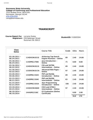 6/23/2015 Transcript
http://www.campusce.net/kennesaw/account/PrintTranscript.aspx?pid=193415 1/1
Kennesaw State University
College of Continuing and Professional Education
3333 Busbee Drive, MD#3301 
Kennesaw, Georgia 30144
470­578­6765
cereg@kennesaw.edu
TRANSCRIPT
   
Course Report For
             Registrant :
 
Lorraine Dukes
530 Ballenger Street
Rockmart GA 30013
StudentID: Y10005504
              
Class
Dates
Course Title Grade CEUs Hours
05/18/2011 ‑
06/24/2011
114OVCM1031E
Achieving Top Search
Engine Positions ‑ Online
89 2.40 24.00
05/18/2011 ‑
06/24/2011
114OPRG1700E
Java Introduction ‑
Online
75 0.00 0.00
05/16/2012 ‑
06/22/2012
124OVCM1021E
CSS and XHTML
Intermediate ‑ Online
89 2.40 24.00
01/16/2013 ‑
02/22/2013
133OVCM1013A
Advanced Web Pages ‑
Online
97 2.40 24.00
03/20/2013 ‑
04/26/2013
133OPRG1502C
PHP and MySQL
Introduction ‑ Online
89 2.40 24.00
05/15/2013 ‑
06/21/2013
134OPRG1504E
PHP and MySQL
Intermediate ‑ Online
83 2.40 24.00
01/15/2014 ‑
02/21/2014
143OPRG1503A
Ajax Programming
Introduction ‑ Online
100 2.40 24.00
03/19/2014 ‑
04/25/2014
143OVCM1060C
CSS3 and HTML5
Intermediate ‑ Online
97 2.40 24.00
06/19/2014 ‑
06/19/2014
144ASPE2536C
CE Graduation (Online
Certificate)
0.00 2.00
16.8 170
 