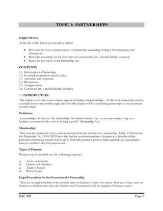 DAC 301 Page 1
TOPIC 1: PARTNERSHIPS
OBJECTIVES
At the end of this lesson, you should be able to:
 Deal with the more complex aspects of partnership accounting dealing with realignments and
dissolutions;
 Deal with accounting for the conversion of a partnership into a limited liability company;
 Know the provisions of the Partnership Act.
CONTENTS
1.1 Introduction to Partnerships
1.2 Goodwill, revaluations and life policy.
1.3 Admission and retirement.
1.4 Dissolutions.
1.5 Amalgamations.
1.6 Conversion into a limited labiality company
1.1 INTRODUCTION:
This chapter covers the more complex aspects of dealing with partnerships. At this level partnerships may be
examined from every possible angle, therefore this chapter will be considering partnerships to the maximum
possible depth.
Definition:
A partnership is defined as “the relationship that subsists between two or more persons carrying on a
business in common with a view to making a profit.” (Partnership Act).
Membership:
There may be a minimum of two and a maximum of twenty members in a partnership. In the U.K however,
the Partnership Act 1934 CAP 29 provides that the maximum number of partners in a firm that offers
personal/professional services may be up to 50 if each partner is professionally qualified, e.g. Accountants,
Lawyers, architects doctors, surgeons etc.
Types of Partners:
Partners may be classified into the following categories:
a) Active or dormant;
b) Limited or Unlimited;
c) Adult or Minor;
d) Real or Quasi.
Legal Formalities for the Formation of a Partnership.
There are no legal formalities if the partners carry on business in their own names. However, if they carry on
business in another name, then the business must be registered with the registrar of business names.
 