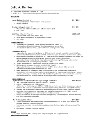 Julio A. Benitez 
_________________________________________________________________________________________ 
211 Pearl Street Second Floor Lawrence, NY 11559 
(718)­812­2113     ​Teacher.Benitez@gmail.com​ / ​JBenitez3@schools.nyc.gov 
  
EDUCATION 
 
  Hunter College​, New York, NY              2014­2016 
● Advanced Certificate in Administration and Supervision 
● Magna Cum Laude 
  
  Brooklyn College​, Brooklyn, NY      2009­2011 
● Master of Arts in Adolescent Education & English, Spring 2011  
● Cum Laude 
  
  SUNY New Paltz​, New Paltz, NY             ​2003­2007 
● Bachelor of Arts in Education, Spring 2007 
● Major: Adolescent Education w/ concentration in English 
● Cum Laude 
  
 ​CERTIFICATIONS 
●  ​New York State Professional License, English Language Arts, Grades 7­12 
●  ​New York State School District Leader Certification, pending summer 2016  
●  New York State School Building Leader Certification, pending summer 2016 
  
LEADERSHIP ROLES 
● Organized and co­supervised High School for CTEA community outreach project to renovate third floor 
school courtyard into a self­sustaining garden & performance space for faculty & students to use (2016) 
● Organized and collaborated on High School for CTEA’s anti­bullying campaign culminating with student and 
faculty created action plan to counter acts of bullying in school culture and community 
● Organized and supervised an English Regents boot camp for incoming AP Language & Composition 
students with a 97% “mastery” passing rate (2014 ­ 2016) 
● Student assessment data analysis team committee member (2015­ present) 
● ELA Humanities curriculum committee member (2014­ Present) 
● Organized and hosted school wide fundraisers for the CTEA Gaming Society (2015­ present) 
● Mentor for Brooklyn College student­teacher (Fall 2013) 
● Grade team leader for the eleventh grade; responsibilities include supervising and disseminating 
administrative information to the grade team members as well as implementing interdisciplinary lessons, 
collecting, analyzing & evaluating student data from baseline, interim and final assessments, overseeing 
interventions for at­risk students as well as recognizing student achievements (2011­2012) 
  
WORK EXPERIENCE 
 High School for Construction Trades, Engineering & Architecture  2008­Present 
●  ​A.P. Language & Composition instructor (Fall 2010 ­ present) 
● English 3 & 4 instructor (Fall 2009 ­ present)   
● Collaborated on the development of CTEA’s 9­12 English curriculum and the literacy scope and sequence 
to ensure that each unit taught contains instruction­aligned writing performance tasks (2008­present) 
● Proficient user of technological mediums in delivering instruction including Google Classroom and Prezi 
● Administer interim assessments and analyze data results for instructional review (2014­ present) 
● APEX Learning digital classroom instructor (Summer 2014­ present)  
● Faculty advisor for the student organized CTEA Gaming Society, Golden Compass & Hammer Philosophy 
Club and CTEA Blueprint newspaper  
   
Far Rockaway High School  2007­2008   
● Applied differentiation of student grouping, classroom technology such as use of digital projector and 
database research in classroom instruction 
● Instructional committee member that designed a curriculum for teaching the technical concepts of the 
novel 
● UFT Teacher Center site committee member  
 
SKILLS 
● Fluent in Spanish, APEX Learning online computer program, and Google Classroom  
References upon request 
 