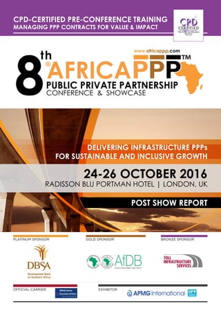 Radisson Blu Portman Hotel | LONDON, UK
24-26 OCTOber 2016
ConFeRenCe & sHoWCase
Official Carrier EXHIBITOR
Bronze SponsorGOLD SponsorPLATINUM SPONSOR
www.africappp.com
DELIVERING INFRASTRUCTURE PPPs
FOR SUSTAINABLE AND INCLUSIVE GROWTH
CPD-Certified Pre-Conference Training
MANAGING PPP CONTRACTS FOR VALUE & IMPACT
POST SHOW REPORT
 