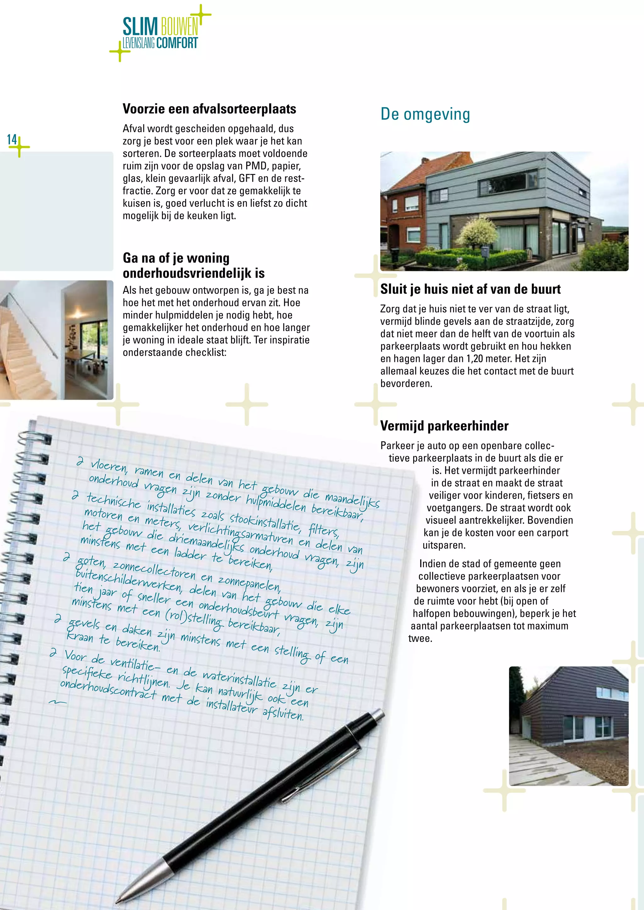 14
SLIMBOUWEN
LEVENSLANGCOMFORT
Voorzie een afvalsorteerplaats
Afval wordt gescheiden opgehaald, dus
zorg je best voor een plek waar je het kan
sorteren. De sorteerplaats moet voldoende
ruim zijn voor de opslag van PMD, papier,
glas, klein gevaarlijk afval, GFT en de rest-
fractie. Zorg er voor dat ze gemakkelijk te
kuisen is, goed verlucht is en liefst zo dicht
mogelijk bij de keuken ligt.
Ga na of je woning
onderhoudsvriendelijk is
Als het gebouw ontworpen is, ga je best na
hoe het met het onderhoud ervan zit. Hoe
minder hulpmiddelen je nodig hebt, hoe
gemakkelijker het onderhoud en hoe langer
je woning in ideale staat blijft. Ter inspiratie
onderstaande checklist:
De omgeving
Sluit je huis niet af van de buurt
Zorg dat je huis niet te ver van de straat ligt,
vermijd blinde gevels aan de straatzijde, zorg
dat niet meer dan de helft van de voortuin als
parkeerplaats wordt gebruikt en hou hekken
en hagen lager dan 1,20 meter. Het zijn
allemaal keuzes die het contact met de buurt
bevorderen.
Vermijd parkeerhinder
Parkeer je auto op een openbare collec-
tieve parkeerplaats in de buurt als die er
is. Het vermijdt parkeerhinder
in de straat en maakt de straat
veiliger voor kinderen, fietsers en
voetgangers. De straat wordt ook
visueel aantrekkelijker. Bovendien
kan je de kosten voor een carport
uitsparen.
Indien de stad of gemeente geen
collectieve parkeerplaatsen voor
bewoners voorziet, en als je er zelf
de ruimte voor hebt (bij open of
halfopen bebouwingen), beperk je het
aantal parkeerplaatsen tot maximum
twee.
∂	vloeren, ramen en delen van het gebouw die maandelijks
onderhoud vragen zijn zonder hulpmiddelen bereikbaar,
∂	technische installaties zoals stookinstallatie, filters,
motoren en meters, verlichtingsarmaturen en delen van
het gebouw die driemaandelijks onderhoud vragen, zijn
minstens met een ladder te bereiken,
∂	goten, zonnecollectoren en zonnepanelen,
buitenschilderwerken, delen van het gebouw die elke
tien jaar of sneller een onderhoudsbeurt vragen, zijn
minstens met een (rol)stelling bereikbaar,
∂	gevels en daken zijn minstens met een stelling of een
kraan te bereiken.∂	Voor de ventilatie- en de waterinstallatie zijn er
specifieke richtlijnen. Je kan natuurlijk ook een
onderhoudscontract met de installateur afsluiten.
Î
 