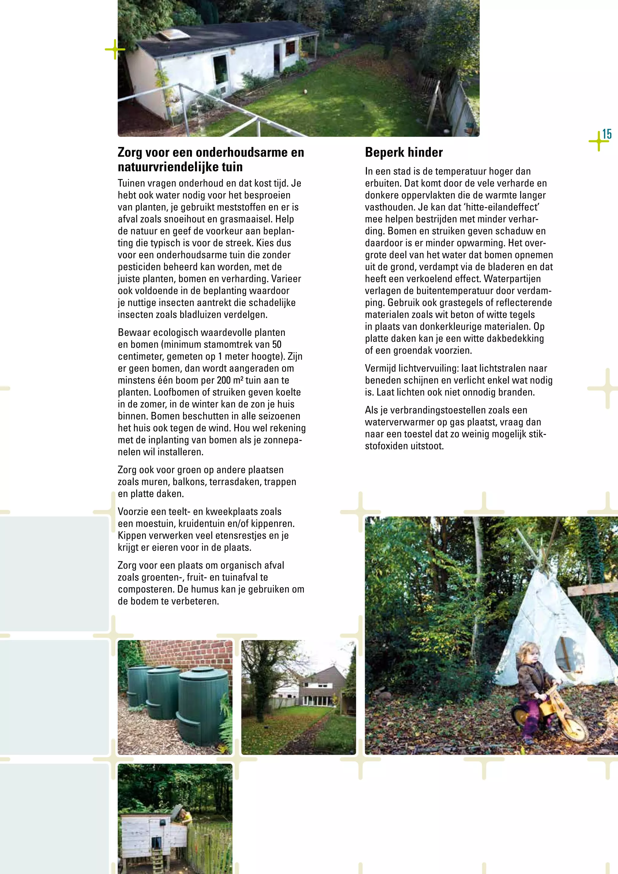 15
Zorg voor een onderhoudsarme en
natuurvriendelijke tuin
Tuinen vragen onderhoud en dat kost tijd. Je
hebt ook water nodig voor het besproeien
van planten, je gebruikt meststoffen en er is
afval zoals snoeihout en grasmaaisel. Help
de natuur en geef de voorkeur aan beplan-
ting die typisch is voor de streek. Kies dus
voor een onderhoudsarme tuin die zonder
pesticiden beheerd kan worden, met de
juiste planten, bomen en verharding. Varieer
ook voldoende in de beplanting waardoor
je nuttige insecten aantrekt die schadelijke
insecten zoals bladluizen verdelgen.
Bewaar ecologisch waardevolle planten
en bomen (minimum stamomtrek van 50
centimeter, gemeten op 1 meter hoogte). Zijn
er geen bomen, dan wordt aangeraden om
minstens één boom per 200 m² tuin aan te
planten. Loofbomen of struiken geven koelte
in de zomer, in de winter kan de zon je huis
binnen. Bomen beschutten in alle seizoenen
het huis ook tegen de wind. Hou wel rekening
met de inplanting van bomen als je zonnepa-
nelen wil installeren.
Zorg ook voor groen op andere plaatsen
zoals muren, balkons, terrasdaken, trappen
en platte daken.
Voorzie een teelt- en kweekplaats zoals
een moestuin, kruidentuin en/of kippenren.
Kippen verwerken veel etensrestjes en je
krijgt er eieren voor in de plaats.
Zorg voor een plaats om organisch afval
zoals groenten-, fruit- en tuinafval te
composteren. De humus kan je gebruiken om
de bodem te verbeteren.
Beperk hinder
In een stad is de temperatuur hoger dan
erbuiten. Dat komt door de vele verharde en
donkere oppervlakten die de warmte langer
vasthouden. Je kan dat ‘hitte-eilandeffect’
mee helpen bestrijden met minder verhar-
ding. Bomen en struiken geven schaduw en
daardoor is er minder opwarming. Het over-
grote deel van het water dat bomen opnemen
uit de grond, verdampt via de bladeren en dat
heeft een verkoelend effect. Waterpartijen
verlagen de buitentemperatuur door verdam-
ping. Gebruik ook grastegels of reflecterende
materialen zoals wit beton of witte tegels
in plaats van donkerkleurige materialen. Op
platte daken kan je een witte dakbedekking
of een groendak voorzien.
Vermijd lichtvervuiling: laat lichtstralen naar
beneden schijnen en verlicht enkel wat nodig
is. Laat lichten ook niet onnodig branden.
Als je verbrandingstoestellen zoals een
waterverwarmer op gas plaatst, vraag dan
naar een toestel dat zo weinig mogelijk stik-
stofoxiden uitstoot.
 