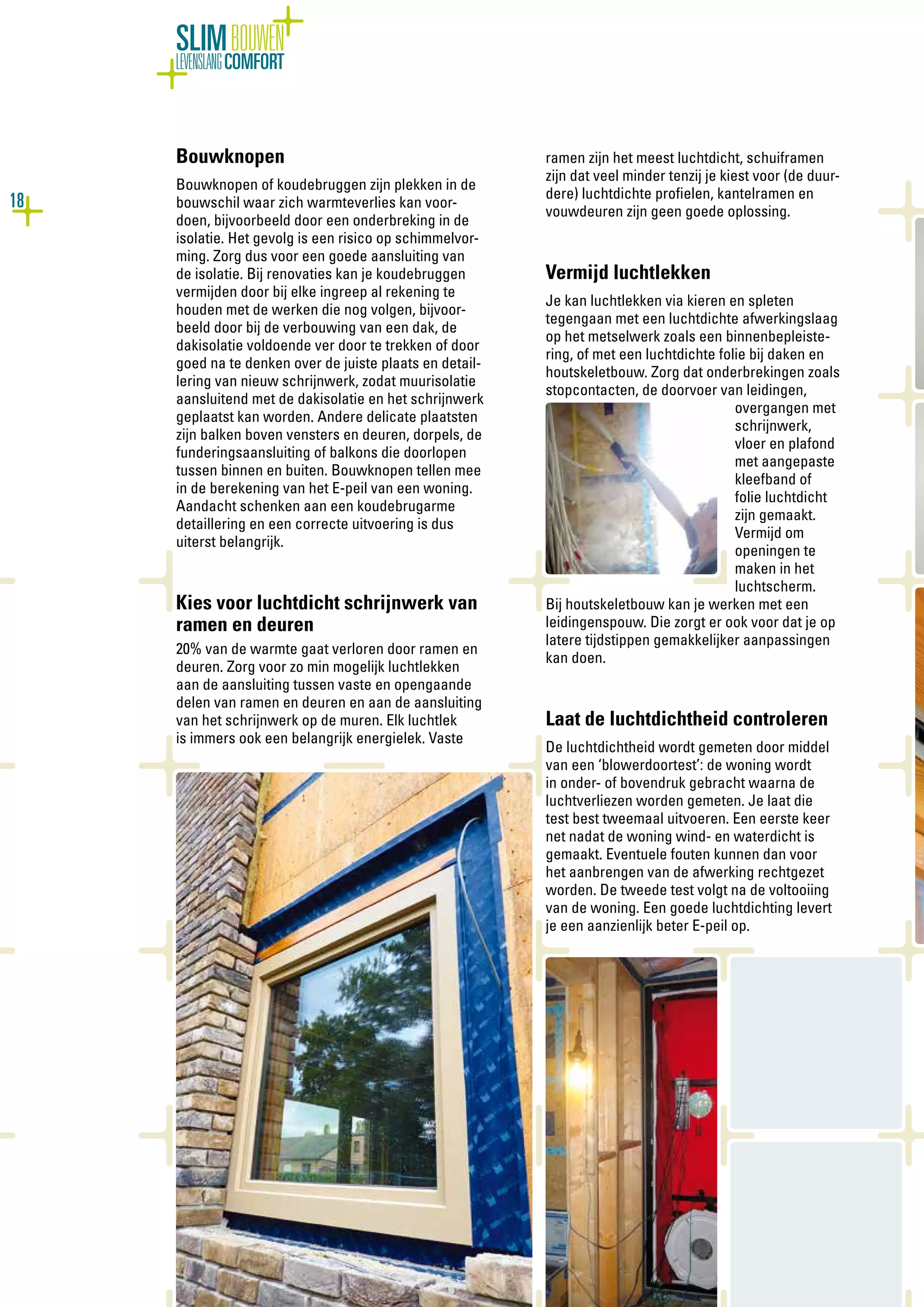 18
SLIMBOUWEN
LEVENSLANGCOMFORT
Bouwknopen
Bouwknopen of koudebruggen zijn plekken in de
bouwschil waar zich warmteverlies kan voor-
doen, bijvoorbeeld door een onderbreking in de
isolatie. Het gevolg is een risico op schimmelvor-
ming. Zorg dus voor een goede aansluiting van
de isolatie. Bij renovaties kan je koudebruggen
vermijden door bij elke ingreep al rekening te
houden met de werken die nog volgen, bijvoor-
beeld door bij de verbouwing van een dak, de
dakisolatie voldoende ver door te trekken of door
goed na te denken over de juiste plaats en detail-
lering van nieuw schrijnwerk, zodat muurisolatie
aansluitend met de dakisolatie en het schrijnwerk
geplaatst kan worden. Andere delicate plaatsten
zijn balken boven vensters en deuren, dorpels, de
funderingsaansluiting of balkons die doorlopen
tussen binnen en buiten. Bouwknopen tellen mee
in de berekening van het E-peil van een woning.
Aandacht schenken aan een koudebrugarme
detaillering en een correcte uitvoering is dus
uiterst belangrijk.
Kies voor luchtdicht schrijnwerk van
ramen en deuren
20% van de warmte gaat verloren door ramen en
deuren. Zorg voor zo min mogelijk luchtlekken
aan de aansluiting tussen vaste en opengaande
delen van ramen en deuren en aan de aansluiting
van het schrijnwerk op de muren. Elk luchtlek
is immers ook een belangrijk energielek. Vaste
ramen zijn het meest luchtdicht, schuiframen
zijn dat veel minder tenzij je kiest voor (de duur-
dere) luchtdichte profielen, kantelramen en
vouwdeuren zijn geen goede oplossing.
Vermijd luchtlekken
Je kan luchtlekken via kieren en spleten
tegengaan met een luchtdichte afwerkingslaag
op het metselwerk zoals een binnenbepleiste-
ring, of met een luchtdichte folie bij daken en
houtskeletbouw. Zorg dat onderbrekingen zoals
stopcontacten, de doorvoer van leidingen,
overgangen met
schrijnwerk,
vloer en plafond
met aangepaste
kleefband of
folie luchtdicht
zijn gemaakt.
Vermijd om
openingen te
maken in het
luchtscherm.
Bij houtskeletbouw kan je werken met een
leidingenspouw. Die zorgt er ook voor dat je op
latere tijdstippen gemakkelijker aanpassingen
kan doen.
Laat de luchtdichtheid controleren
De luchtdichtheid wordt gemeten door middel
van een ‘blowerdoortest’: de woning wordt
in onder- of bovendruk gebracht waarna de
luchtverliezen worden gemeten. Je laat die
test best tweemaal uitvoeren. Een eerste keer
net nadat de woning wind- en waterdicht is
gemaakt. Eventuele fouten kunnen dan voor
het aanbrengen van de afwerking rechtgezet
worden. De tweede test volgt na de voltooiing
van de woning. Een goede luchtdichting levert
je een aanzienlijk beter E-peil op.
 
