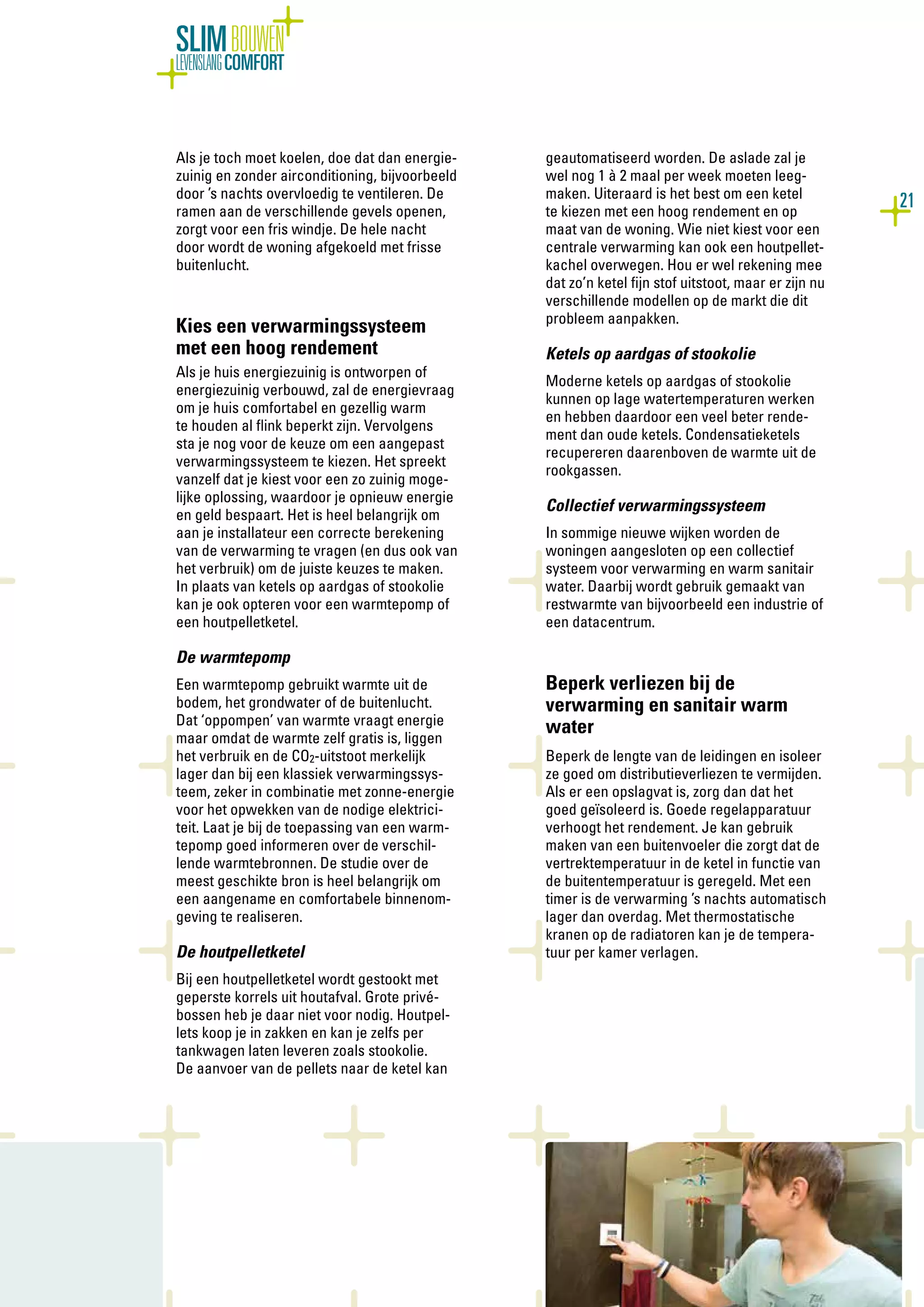 21
SLIMBOUWEN
LEVENSLANGCOMFORT
Als je toch moet koelen, doe dat dan energie-
zuinig en zonder airconditioning, bijvoorbeeld
door ’s nachts overvloedig te ventileren. De
ramen aan de verschillende gevels openen,
zorgt voor een fris windje. De hele nacht
door wordt de woning afgekoeld met frisse
buitenlucht.
Kies een verwarmingssysteem
met een hoog rendement
Als je huis energiezuinig is ontworpen of
energiezuinig verbouwd, zal de energievraag
om je huis comfortabel en gezellig warm
te houden al flink beperkt zijn. Vervolgens
sta je nog voor de keuze om een aangepast
verwarmingssysteem te kiezen. Het spreekt
vanzelf dat je kiest voor een zo zuinig moge-
lijke oplossing, waardoor je opnieuw energie
en geld bespaart. Het is heel belangrijk om
aan je installateur een correcte berekening
van de verwarming te vragen (en dus ook van
het verbruik) om de juiste keuzes te maken.
In plaats van ketels op aardgas of stookolie
kan je ook opteren voor een warmtepomp of
een houtpelletketel.
De warmtepomp
Een warmtepomp gebruikt warmte uit de
bodem, het grondwater of de buitenlucht.
Dat ‘oppompen’ van warmte vraagt energie
maar omdat de warmte zelf gratis is, liggen
het verbruik en de CO2-uitstoot merkelijk
lager dan bij een klassiek verwarmingssys-
teem, zeker in combinatie met zonne-energie
voor het opwekken van de nodige elektrici-
teit. Laat je bij de toepassing van een warm-
tepomp goed informeren over de verschil-
lende warmtebronnen. De studie over de
meest geschikte bron is heel belangrijk om
een aangename en comfortabele binnenom-
geving te realiseren.
De houtpelletketel
Bij een houtpelletketel wordt gestookt met
geperste korrels uit houtafval. Grote privé-
bossen heb je daar niet voor nodig. Houtpel-
lets koop je in zakken en kan je zelfs per
tankwagen laten leveren zoals stookolie.
De aanvoer van de pellets naar de ketel kan
geautomatiseerd worden. De aslade zal je
wel nog 1 à 2 maal per week moeten leeg-
maken. Uiteraard is het best om een ketel
te kiezen met een hoog rendement en op
maat van de woning. Wie niet kiest voor een
centrale verwarming kan ook een houtpellet-
kachel overwegen. Hou er wel rekening mee
dat zo’n ketel fijn stof uitstoot, maar er zijn nu
verschillende modellen op de markt die dit
probleem aanpakken.
Ketels op aardgas of stookolie
Moderne ketels op aardgas of stookolie
kunnen op lage watertemperaturen werken
en hebben daardoor een veel beter rende-
ment dan oude ketels. Condensatieketels
recupereren daarenboven de warmte uit de
rookgassen.
Collectief verwarmingssysteem
In sommige nieuwe wijken worden de
woningen aangesloten op een collectief
systeem voor verwarming en warm sanitair
water. Daarbij wordt gebruik gemaakt van
restwarmte van bijvoorbeeld een industrie of
een datacentrum.
Beperk verliezen bij de
verwarming en sanitair warm
water
Beperk de lengte van de leidingen en isoleer
ze goed om distributieverliezen te vermijden.
Als er een opslagvat is, zorg dan dat het
goed geïsoleerd is. Goede regelapparatuur
verhoogt het rendement. Je kan gebruik
maken van een buitenvoeler die zorgt dat de
vertrektemperatuur in de ketel in functie van
de buitentemperatuur is geregeld. Met een
timer is de verwarming ’s nachts automatisch
lager dan overdag. Met thermostatische
kranen op de radiatoren kan je de tempera-
tuur per kamer verlagen.
 