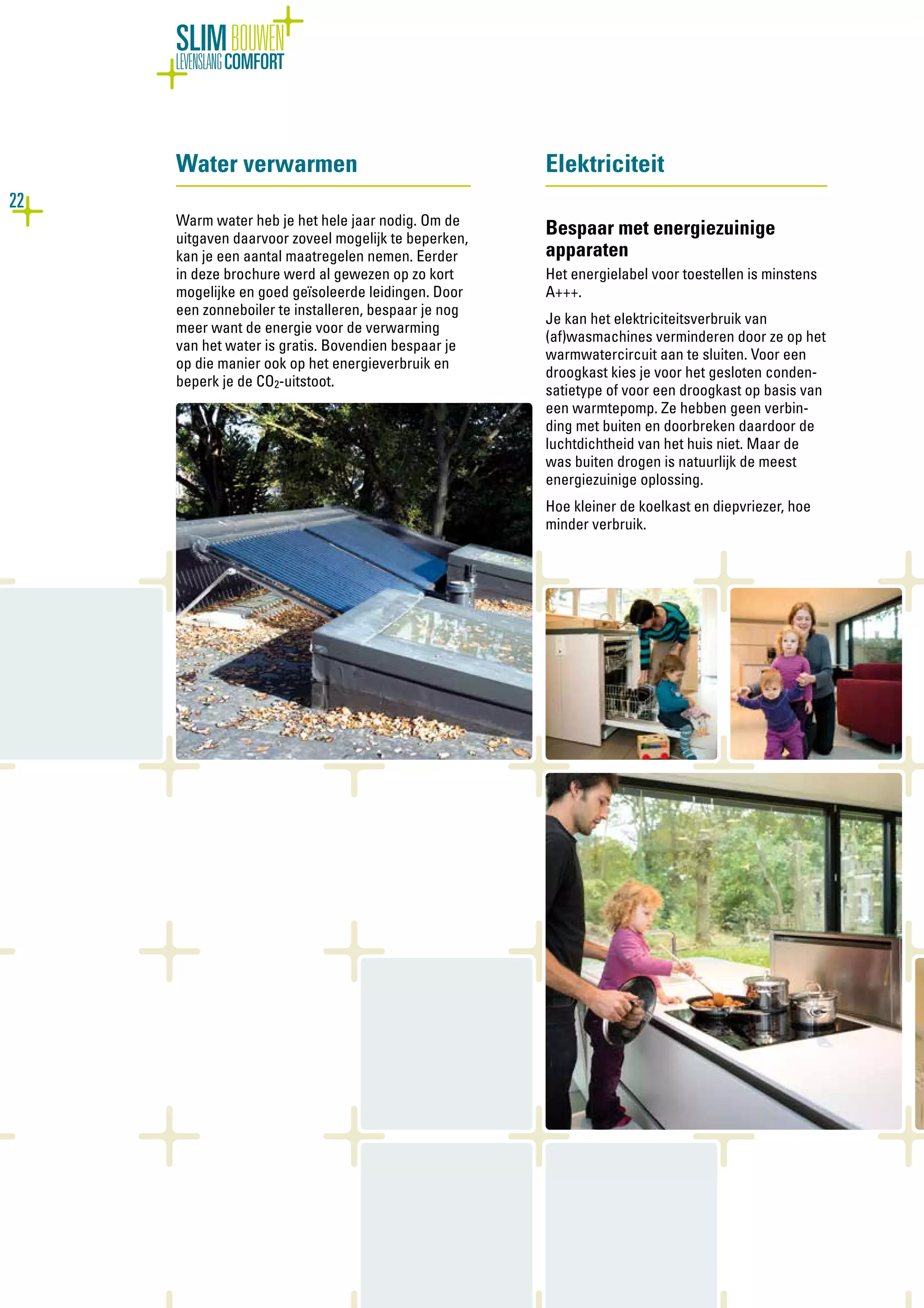 22
SLIMBOUWEN
LEVENSLANGCOMFORT
Water verwarmen
Warm water heb je het hele jaar nodig. Om de
uitgaven daarvoor zoveel mogelijk te beperken,
kan je een aantal maatregelen nemen. Eerder
in deze brochure werd al gewezen op zo kort
mogelijke en goed geïsoleerde leidingen. Door
een zonneboiler te installeren, bespaar je nog
meer want de energie voor de verwarming
van het water is gratis. Bovendien bespaar je
op die manier ook op het energieverbruik en
beperk je de CO2-uitstoot.
Elektriciteit
Bespaar met energiezuinige
apparaten
Het energielabel voor toestellen is minstens
A+++.
Je kan het elektriciteitsverbruik van
(af)wasmachines verminderen door ze op het
warmwatercircuit aan te sluiten. Voor een
droogkast kies je voor het gesloten conden-
satietype of voor een droogkast op basis van
een warmtepomp. Ze hebben geen verbin-
ding met buiten en doorbreken daardoor de
luchtdichtheid van het huis niet. Maar de
was buiten drogen is natuurlijk de meest
energiezuinige oplossing.
Hoe kleiner de koelkast en diepvriezer, hoe
minder verbruik.
 