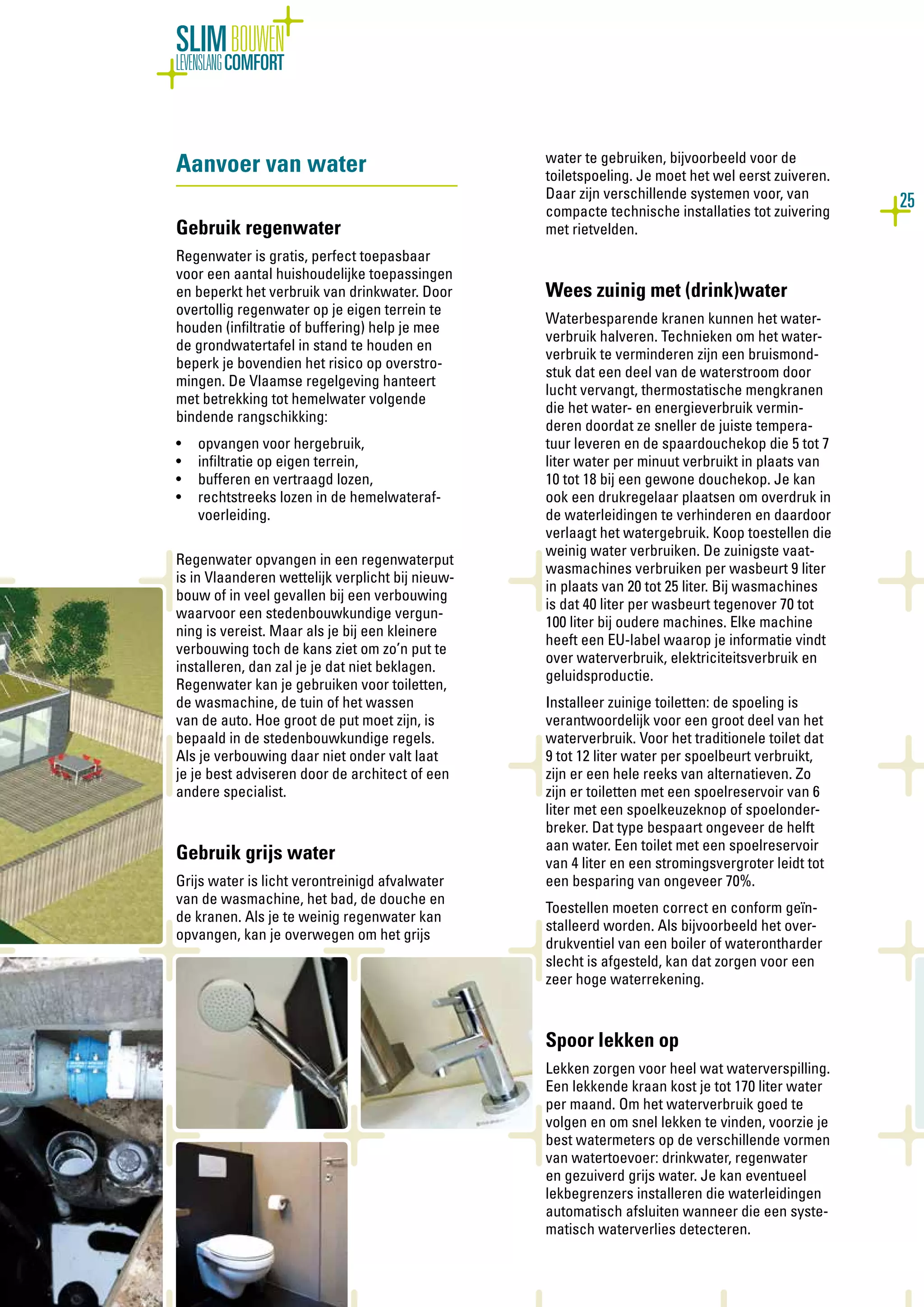 25
SLIMBOUWEN
LEVENSLANGCOMFORT
Aanvoer van water
Gebruik regenwater
Regenwater is gratis, perfect toepasbaar
voor een aantal huishoudelijke toepassingen
en beperkt het verbruik van drinkwater. Door
overtollig regenwater op je eigen terrein te
houden (infiltratie of buffering) help je mee
de grondwatertafel in stand te houden en
beperk je bovendien het risico op overstro-
mingen. De Vlaamse regelgeving hanteert
met betrekking tot hemelwater volgende
bindende rangschikking:
•	 opvangen voor hergebruik,
•	 infiltratie op eigen terrein,
•	 bufferen en vertraagd lozen,
•	 rechtstreeks lozen in de hemelwateraf-
voerleiding.
Regenwater opvangen in een regenwaterput
is in Vlaanderen wettelijk verplicht bij nieuw-
bouw of in veel gevallen bij een verbouwing
waarvoor een stedenbouwkundige vergun-
ning is vereist. Maar als je bij een kleinere
verbouwing toch de kans ziet om zo’n put te
installeren, dan zal je je dat niet beklagen.
Regenwater kan je gebruiken voor toiletten,
de wasmachine, de tuin of het wassen
van de auto. Hoe groot de put moet zijn, is
bepaald in de stedenbouwkundige regels.
Als je verbouwing daar niet onder valt laat
je je best adviseren door de architect of een
andere specialist.
Gebruik grijs water
Grijs water is licht verontreinigd afvalwater
van de wasmachine, het bad, de douche en
de kranen. Als je te weinig regenwater kan
opvangen, kan je overwegen om het grijs
water te gebruiken, bijvoorbeeld voor de
toiletspoeling. Je moet het wel eerst zuiveren.
Daar zijn verschillende systemen voor, van
compacte technische installaties tot zuivering
met rietvelden.
Wees zuinig met (drink)water
Waterbesparende kranen kunnen het water-
verbruik halveren. Technieken om het water-
verbruik te verminderen zijn een bruismond-
stuk dat een deel van de waterstroom door
lucht vervangt, thermostatische mengkranen
die het water- en energieverbruik vermin-
deren doordat ze sneller de juiste tempera-
tuur leveren en de spaardouchekop die 5 tot 7
liter water per minuut verbruikt in plaats van
10 tot 18 bij een gewone douchekop. Je kan
ook een drukregelaar plaatsen om overdruk in
de waterleidingen te verhinderen en daardoor
verlaagt het watergebruik. Koop toestellen die
weinig water verbruiken. De zuinigste vaat-
wasmachines verbruiken per wasbeurt 9 liter
in plaats van 20 tot 25 liter. Bij wasmachines
is dat 40 liter per wasbeurt tegenover 70 tot
100 liter bij oudere machines. Elke machine
heeft een EU-label waarop je informatie vindt
over waterverbruik, elektriciteitsverbruik en
geluidsproductie.
Installeer zuinige toiletten: de spoeling is
verantwoordelijk voor een groot deel van het
waterverbruik. Voor het traditionele toilet dat
9 tot 12 liter water per spoelbeurt verbruikt,
zijn er een hele reeks van alternatieven. Zo
zijn er toiletten met een spoelreservoir van 6
liter met een spoelkeuzeknop of spoelonder-
breker. Dat type bespaart ongeveer de helft
aan water. Een toilet met een spoelreservoir
van 4 liter en een stromingsvergroter leidt tot
een besparing van ongeveer 70%.
Toestellen moeten correct en conform geïn-
stalleerd worden. Als bijvoorbeeld het over-
drukventiel van een boiler of waterontharder
slecht is afgesteld, kan dat zorgen voor een
zeer hoge waterrekening.
Spoor lekken op
Lekken zorgen voor heel wat waterverspilling.
Een lekkende kraan kost je tot 170 liter water
per maand. Om het waterverbruik goed te
volgen en om snel lekken te vinden, voorzie je
best watermeters op de verschillende vormen
van watertoevoer: drinkwater, regenwater
en gezuiverd grijs water. Je kan eventueel
lekbegrenzers installeren die waterleidingen
automatisch afsluiten wanneer die een syste-
matisch waterverlies detecteren.
 