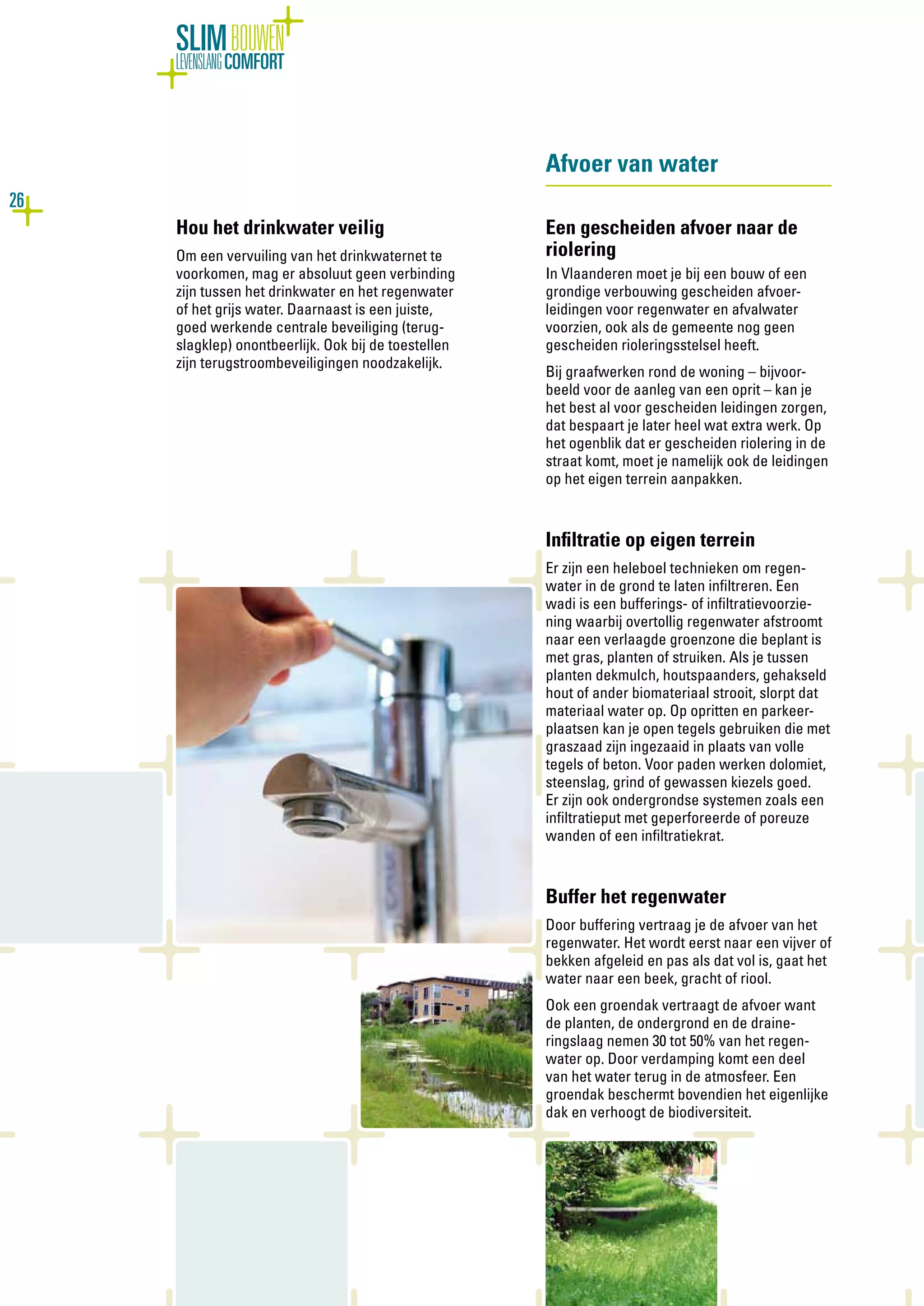 26
SLIMBOUWEN
LEVENSLANGCOMFORT
Hou het drinkwater veilig
Om een vervuiling van het drinkwaternet te
voorkomen, mag er absoluut geen verbinding
zijn tussen het drinkwater en het regenwater
of het grijs water. Daarnaast is een juiste,
goed werkende centrale beveiliging (terug-
slagklep) onontbeerlijk. Ook bij de toestellen
zijn terugstroombeveiligingen noodzakelijk.
Afvoer van water
Een gescheiden afvoer naar de
riolering
In Vlaanderen moet je bij een bouw of een
grondige verbouwing gescheiden afvoer-
leidingen voor regenwater en afvalwater
voorzien, ook als de gemeente nog geen
gescheiden rioleringsstelsel heeft.
Bij graafwerken rond de woning – bijvoor-
beeld voor de aanleg van een oprit – kan je
het best al voor gescheiden leidingen zorgen,
dat bespaart je later heel wat extra werk. Op
het ogenblik dat er gescheiden riolering in de
straat komt, moet je namelijk ook de leidingen
op het eigen terrein aanpakken.
Infiltratie op eigen terrein
Er zijn een heleboel technieken om regen-
water in de grond te laten infiltreren. Een
wadi is een bufferings- of infiltratievoorzie-
ning waarbij overtollig regenwater afstroomt
naar een verlaagde groenzone die beplant is
met gras, planten of struiken. Als je tussen
planten dekmulch, houtspaanders, gehakseld
hout of ander biomateriaal strooit, slorpt dat
materiaal water op. Op opritten en parkeer-
plaatsen kan je open tegels gebruiken die met
graszaad zijn ingezaaid in plaats van volle
tegels of beton. Voor paden werken dolomiet,
steenslag, grind of gewassen kiezels goed.
Er zijn ook ondergrondse systemen zoals een
infiltratieput met geperforeerde of poreuze
wanden of een infiltratiekrat.
Buffer het regenwater
Door buffering vertraag je de afvoer van het
regenwater. Het wordt eerst naar een vijver of
bekken afgeleid en pas als dat vol is, gaat het
water naar een beek, gracht of riool.
Ook een groendak vertraagt de afvoer want
de planten, de ondergrond en de draine-
ringslaag nemen 30 tot 50% van het regen-
water op. Door verdamping komt een deel
van het water terug in de atmosfeer. Een
groendak beschermt bovendien het eigenlijke
dak en verhoogt de biodiversiteit.
 