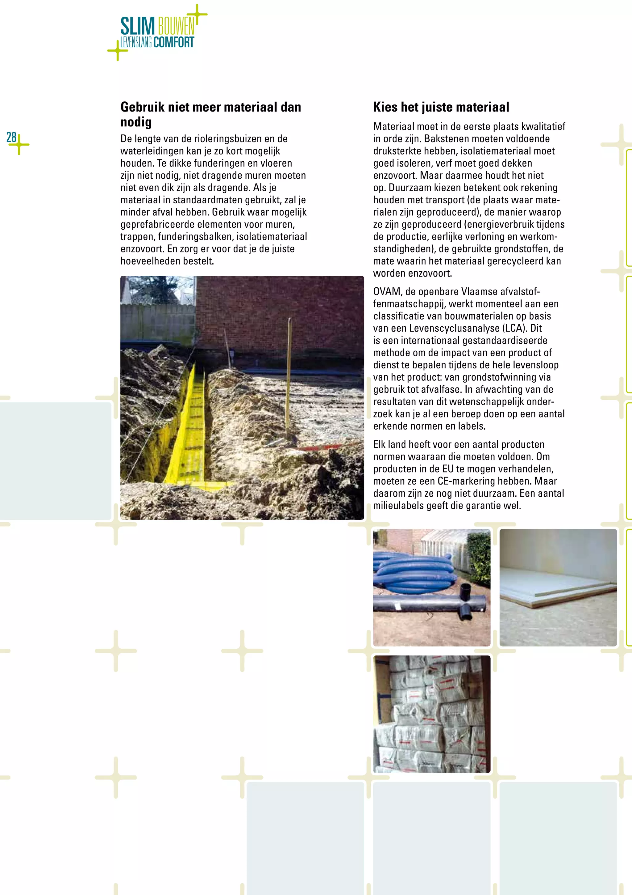 28
SLIMBOUWEN
LEVENSLANGCOMFORT
Gebruik niet meer materiaal dan
nodig
De lengte van de rioleringsbuizen en de
waterleidingen kan je zo kort mogelijk
houden. Te dikke funderingen en vloeren
zijn niet nodig, niet dragende muren moeten
niet even dik zijn als dragende. Als je
materiaal in standaardmaten gebruikt, zal je
minder afval hebben. Gebruik waar mogelijk
geprefabriceerde elementen voor muren,
trappen, funderingsbalken, isolatiemateriaal
enzovoort. En zorg er voor dat je de juiste
hoeveelheden bestelt.
Kies het juiste materiaal
Materiaal moet in de eerste plaats kwalitatief
in orde zijn. Bakstenen moeten voldoende
druksterkte hebben, isolatiemateriaal moet
goed isoleren, verf moet goed dekken
enzovoort. Maar daarmee houdt het niet
op. Duurzaam kiezen betekent ook rekening
houden met transport (de plaats waar mate-
rialen zijn geproduceerd), de manier waarop
ze zijn geproduceerd (energieverbruik tijdens
de productie, eerlijke verloning en werkom-
standigheden), de gebruikte grondstoffen, de
mate waarin het materiaal gerecycleerd kan
worden enzovoort.
OVAM, de openbare Vlaamse afvalstof-
fenmaatschappij, werkt momenteel aan een
classificatie van bouwmaterialen op basis
van een Levenscyclusanalyse (LCA). Dit
is een internationaal gestandaardiseerde
methode om de impact van een product of
dienst te bepalen tijdens de hele levensloop
van het product: van grondstofwinning via
gebruik tot afvalfase. In afwachting van de
resultaten van dit wetenschappelijk onder-
zoek kan je al een beroep doen op een aantal
erkende normen en labels.
Elk land heeft voor een aantal producten
normen waaraan die moeten voldoen. Om
producten in de EU te mogen verhandelen,
moeten ze een CE-markering hebben. Maar
daarom zijn ze nog niet duurzaam. Een aantal
milieulabels geeft die garantie wel.
 