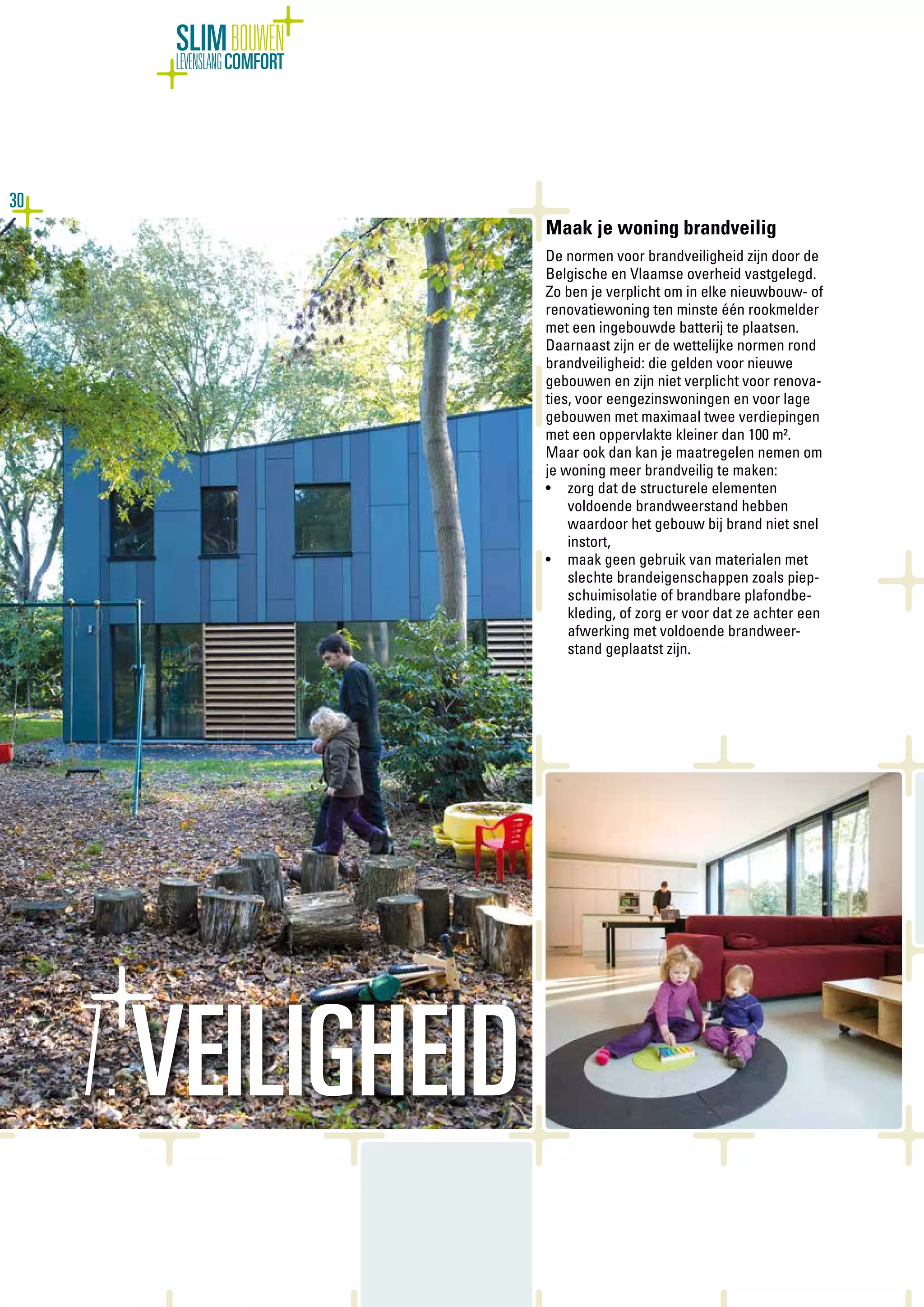 30
SLIMBOUWEN
LEVENSLANGCOMFORT
Maak je woning brandveilig
De normen voor brandveiligheid zijn door de
Belgische en Vlaamse overheid vastgelegd.
Zo ben je verplicht om in elke nieuwbouw- of
renovatiewoning ten minste één rookmelder
met een ingebouwde batterij te plaatsen.
Daarnaast zijn er de wettelijke normen rond
brandveiligheid: die gelden voor nieuwe
gebouwen en zijn niet verplicht voor renova-
ties, voor eengezinswoningen en voor lage
gebouwen met maximaal twee verdiepingen
met een oppervlakte kleiner dan 100 m².
Maar ook dan kan je maatregelen nemen om
je woning meer brandveilig te maken:
•	 zorg dat de structurele elementen
voldoende brandweerstand hebben
waardoor het gebouw bij brand niet snel
instort,
•	 maak geen gebruik van materialen met
slechte brandeigenschappen zoals piep-
schuimisolatie of brandbare plafondbe-
kleding, of zorg er voor dat ze achter een
afwerking met voldoende brandweer-
stand geplaatst zijn.
7.VEILIGHEID
 