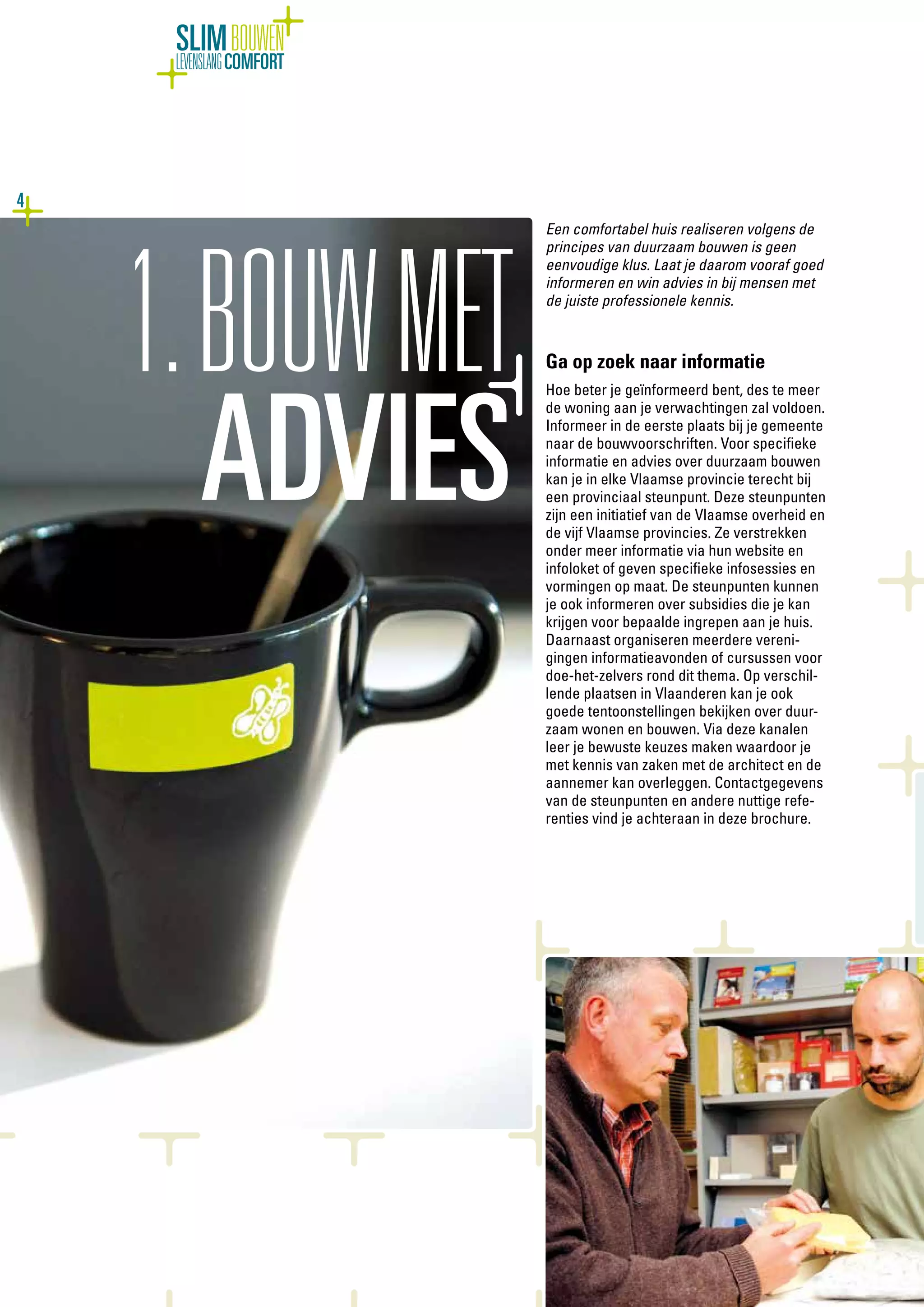 4
SLIMBOUWEN
LEVENSLANGCOMFORT
Een comfortabel huis realiseren volgens de
principes van duurzaam bouwen is geen
eenvoudige klus. Laat je daarom vooraf goed
informeren en win advies in bij mensen met
de juiste professionele kennis.
Ga op zoek naar informatie
Hoe beter je geïnformeerd bent, des te meer
de woning aan je verwachtingen zal voldoen.
Informeer in de eerste plaats bij je gemeente
naar de bouwvoorschriften. Voor specifieke
informatie en advies over duurzaam bouwen
kan je in elke Vlaamse provincie terecht bij
een provinciaal steunpunt. Deze steunpunten
zijn een initiatief van de Vlaamse overheid en
de vijf Vlaamse provincies. Ze verstrekken
onder meer informatie via hun website en
infoloket of geven specifieke infosessies en
vormingen op maat. De steunpunten kunnen
je ook informeren over subsidies die je kan
krijgen voor bepaalde ingrepen aan je huis.
Daarnaast organiseren meerdere vereni-
gingen informatieavonden of cursussen voor
doe-het-zelvers rond dit thema. Op verschil-
lende plaatsen in Vlaanderen kan je ook
goede tentoonstellingen bekijken over duur-
zaam wonen en bouwen. Via deze kanalen
leer je bewuste keuzes maken waardoor je
met kennis van zaken met de architect en de
aannemer kan overleggen. Contactgegevens
van de steunpunten en andere nuttige refe-
renties vind je achteraan in deze brochure.
1.BOUWMET
ADVIES
 