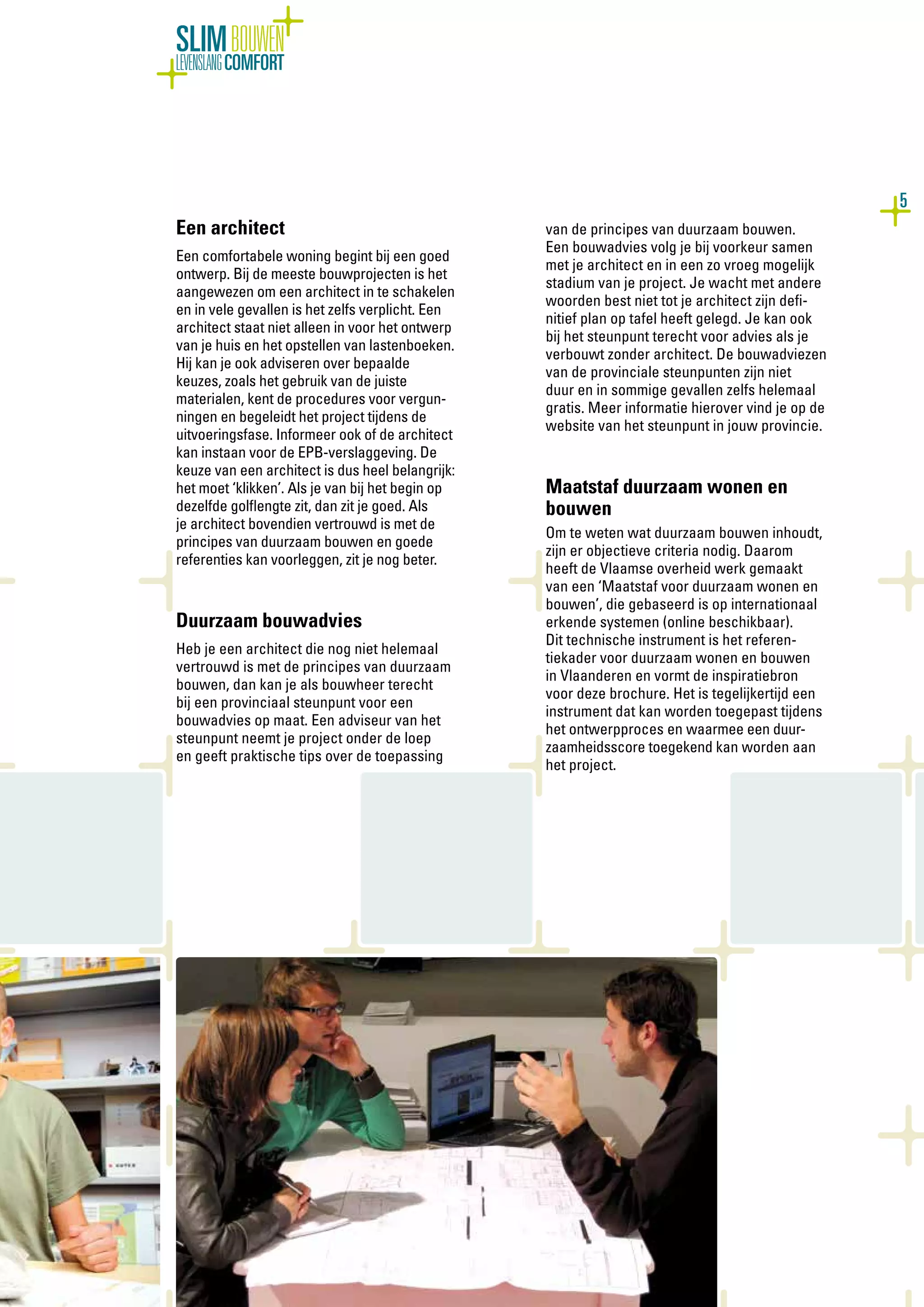 5
SLIMBOUWEN
LEVENSLANGCOMFORT
Een architect
Een comfortabele woning begint bij een goed
ontwerp. Bij de meeste bouwprojecten is het
aangewezen om een architect in te schakelen
en in vele gevallen is het zelfs verplicht. Een
architect staat niet alleen in voor het ontwerp
van je huis en het opstellen van lastenboeken.
Hij kan je ook adviseren over bepaalde
keuzes, zoals het gebruik van de juiste
materialen, kent de procedures voor vergun-
ningen en begeleidt het project tijdens de
uitvoeringsfase. Informeer ook of de architect
kan instaan voor de EPB-verslaggeving. De
keuze van een architect is dus heel belangrijk:
het moet ‘klikken’. Als je van bij het begin op
dezelfde golflengte zit, dan zit je goed. Als
je architect bovendien vertrouwd is met de
principes van duurzaam bouwen en goede
referenties kan voorleggen, zit je nog beter.
Duurzaam bouwadvies
Heb je een architect die nog niet helemaal
vertrouwd is met de principes van duurzaam
bouwen, dan kan je als bouwheer terecht
bij een provinciaal steunpunt voor een
bouwadvies op maat. Een adviseur van het
steunpunt neemt je project onder de loep
en geeft praktische tips over de toepassing
van de principes van duurzaam bouwen.
Een bouwadvies volg je bij voorkeur samen
met je architect en in een zo vroeg mogelijk
stadium van je project. Je wacht met andere
woorden best niet tot je architect zijn defi-
nitief plan op tafel heeft gelegd. Je kan ook
bij het steunpunt terecht voor advies als je
verbouwt zonder architect. De bouwadviezen
van de provinciale steunpunten zijn niet
duur en in sommige gevallen zelfs helemaal
gratis. Meer informatie hierover vind je op de
website van het steunpunt in jouw provincie.
Maatstaf duurzaam wonen en
bouwen
Om te weten wat duurzaam bouwen inhoudt,
zijn er objectieve criteria nodig. Daarom
heeft de Vlaamse overheid werk gemaakt
van een ‘Maatstaf voor duurzaam wonen en
bouwen’, die gebaseerd is op internationaal
erkende systemen (online beschikbaar).
Dit technische instrument is het referen-
tiekader voor duurzaam wonen en bouwen
in Vlaanderen en vormt de inspiratiebron
voor deze brochure. Het is tegelijkertijd een
instrument dat kan worden toegepast tijdens
het ontwerpproces en waarmee een duur-
zaamheidsscore toegekend kan worden aan
het project.
 
