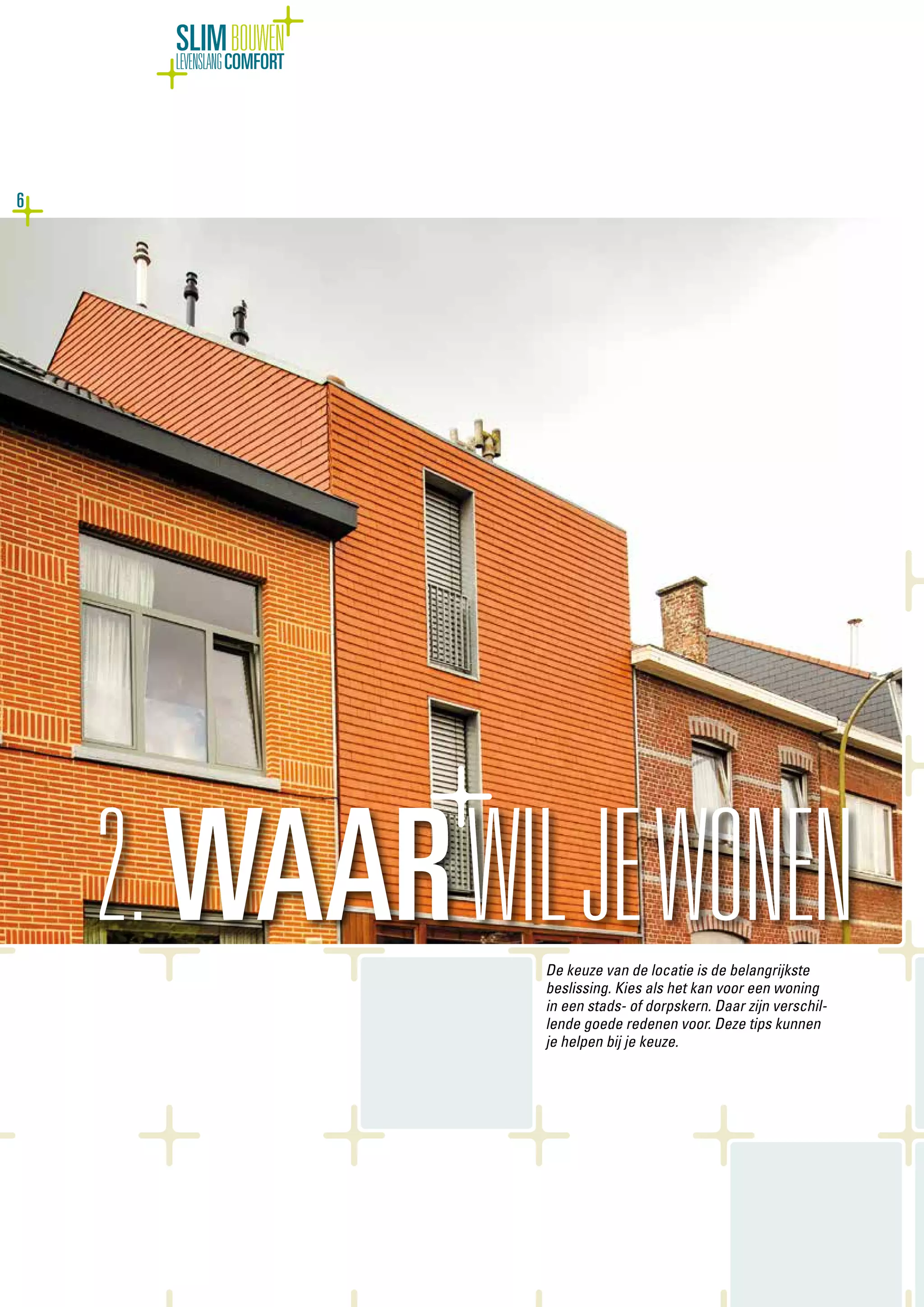 6
SLIMBOUWEN
LEVENSLANGCOMFORT
De keuze van de locatie is de belangrijkste
beslissing. Kies als het kan voor een woning
in een stads- of dorpskern. Daar zijn verschil-
lende goede redenen voor. Deze tips kunnen
je helpen bij je keuze.
2.WAARWILJEWONEN
 