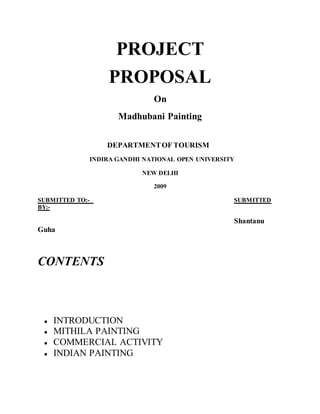 PROJECT
PROPOSAL
On
Madhubani Painting
DEPARTMENTOF TOURISM
INDIRA GANDHI NATIONAL OPEN UNIVERSITY
NEW DELHI
2009
SUBMITTED TO:- SUBMITTED
BY:-
Shantanu
Guha
CONTENTS
● INTRODUCTION
● MITHILA PAINTING
● COMMERCIAL ACTIVITY
● INDIAN PAINTING
 