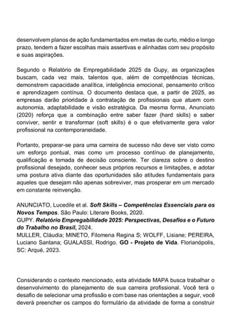 desenvolvem planos de ação fundamentados em metas de curto, médio e longo
prazo, tendem a fazer escolhas mais assertivas e alinhadas com seu propósito
e suas aspirações.
Segundo o Relatório de Empregabilidade 2025 da Gupy, as organizações
buscam, cada vez mais, talentos que, além de competências técnicas,
demonstrem capacidade analítica, inteligência emocional, pensamento crítico
e aprendizagem contínua. O documento destaca que, a partir de 2025, as
empresas darão prioridade à contratação de profissionais que atuem com
autonomia, adaptabilidade e visão estratégica. Da mesma forma, Anunciato
(2020) reforça que a combinação entre saber fazer (hard skills) e saber
conviver, sentir e transformar (soft skills) é o que efetivamente gera valor
profissional na contemporaneidade.
Portanto, preparar-se para uma carreira de sucesso não deve ser visto como
um esforço pontual, mas como um processo contínuo de planejamento,
qualificação e tomada de decisão consciente. Ter clareza sobre o destino
profissional desejado, conhecer seus próprios recursos e limitações, e adotar
uma postura ativa diante das oportunidades são atitudes fundamentais para
aqueles que desejam não apenas sobreviver, mas prosperar em um mercado
em constante reinvenção.
ANUNCIATO, Lucedile et al. Soft Skills – Competências Essenciais para os
Novos Tempos. São Paulo: Literare Books, 2020.
GUPY. Relatório Empregabilidade 2025: Perspectivas, Desafios e o Futuro
do Trabalho no Brasil, 2024.
MULLER, Cláudia; MINETO, Filomena Regina S; WOLFF, Lisiane; PEREIRA,
Luciano Santana; GUALASSI, Rodrigo. GO - Projeto de Vida. Florianópolis,
SC: Arqué, 2023.
Considerando o contexto mencionado, esta atividade MAPA busca trabalhar o
desenvolvimento do planejamento de sua carreira profissional. Você terá o
desafio de selecionar uma profissão e com base nas orientações a seguir, você
deverá preencher os campos do formulário da atividade de forma a construir
 