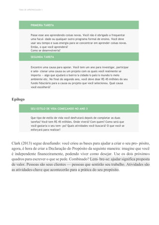TEMA DE APRENDIZAGEM 3
PRIMEIRA TAREFA
Passe esse ano aprendendo coisas novas. Você não é obrigado a frequentar
uma facul- dade ou qualquer outro programa formal de ensino. Você deve
usar seu tempo e suas energia para se concentrar em aprender coisas novas.
Então, o que você aprenderá?
Como se desenvolveria?
SEGUNDA TAREFA
Encontre uma causa para apoiar. Você tem um ano para investigar, participar
e sele- cionar uma causa ou um projeto com os quais você realmente se
importa — algo que ajudará o bairro/a cidade/o país/o mundo/o meio
ambiente etc. No final do segundo ano, você deve doar R$ 45 milhões do seu
fundo fiduciário para a causa ou projeto que você selecionou. Qual causa
você escolherá?
Epílogo
SEU ESTILO DE VIDA COMEÇANDO NO ANO 3
Que tipo de estilo de vida você desfrutará depois de completar as duas
tarefas? Você tem R$ 45 milhões. Onde viverá? Com quem? Como será que
você gastaria o seu tem- po? Quais atividades você buscará? O que você se
esforçará para realizar?
Clark (2013) segue desafiando: você criou as bases para ajudar a criar o seu pro- pósito,
agora, é hora de criar a Declaração do Propósito da seguinte maneira: imagine que você
é independente financeiramente, podendo viver como desejar. Use os dois próximos
quadros para escrever o que se pede. Combinado? Lem- bre-se: ajudar significa proposta
de valor. Pessoas são seus clientes — pessoas que sentirão seu trabalho. Atividades são
as atividades-chave que acontecerão para a prática do seu propósito.
 