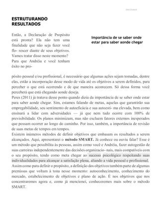 UNICESUMAR
ESTRUTURANDO
RESULTADOS
Então, a Declaração de Propósito
está pronta? Ela não tem uma
finalidade que não seja fazer você
flo- rescer diante de seus objetivos.
Vamos tratar disso neste momento?
Para que Andréia e você tenham
êxito no pro-
Importância de se saber onde
estar para saber aonde chegar
pósito pessoal e/ou profissional, é necessário que algumas ações sejam tomadas, dentre
elas, estão a incorporação desse modo de vida até os objetivos a serem definidos, para
perceber o que está ocorrendo e de que maneira acontecem. Só dessa forma você
perceberá que está chegando aonde deseja.
Peres (2011) já tratava desse ponto quando dizia da importância de se saber onde estar
para saber aonde chegar. Sim, estamos falando de metas, aquelas que garantirão sua
empregabilidade, seu sentimento de autoeficácia e sua autoesti- ma elevada, bem como
ensinará a lidar com adversidades — já que nem tudo ocorre com 100% de
previsibilidade. Os planos minimizam, mas não excluem fatores externos inesperados
que possam ocorrer ao longo do caminho. Por isso, também, a importância de revisão
de suas metas de tempos em tempos.
Existem inúmeros métodos de definir objetivos que embasam os resultados a serem
alcançados. Aqui, apresentarei o método SMART. Já conhece ou ouviu falar? Esse é
um método que possibilita às pessoas, assim como você e Andréia, fazer autogestão de
suas carreiras independentemente das decisões organizacio- nais, mais compatíveis com
o seu propósito, tendo como meta chegar ao sucesso psicológico respeitando suas
individualidades para alcançar a satisfação plena, aliando a vida pessoal e profissional.
Assim como para definir o propósito, a definição dos objetivos também parte de algumas
premissas que voltam à tona nesse momento: autoconhecimento, conhecimento do
mercado, estabelecimento de objetivos e plano de ação. É nos objetivos que nos
concentraremos agora e, como já mencionei, conheceremos mais sobre o método
SMART.
 